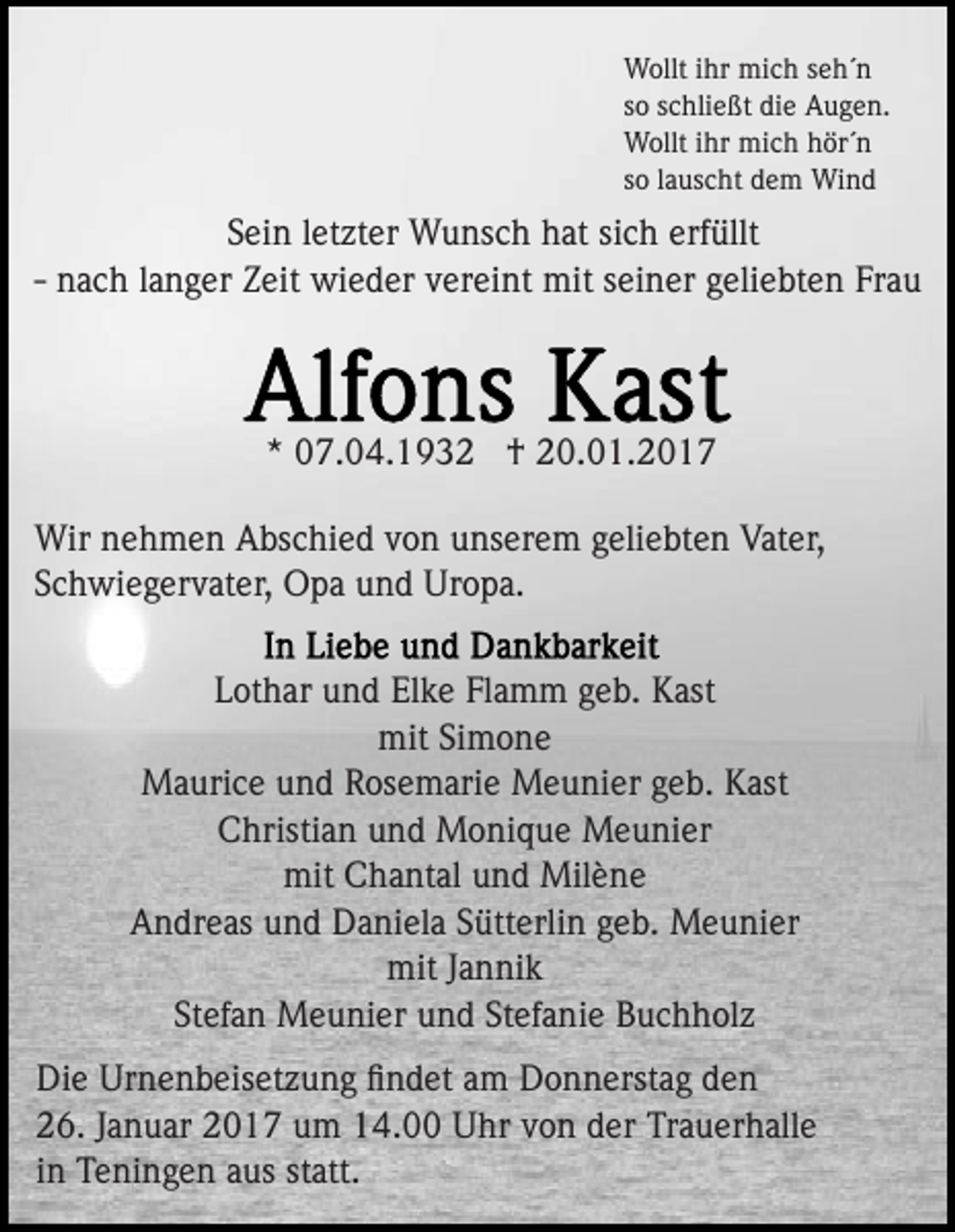 <p>Wollt ihr mich seh´n<br />so schließt die Augen.<br />Wollt ihr mich hör´n<br />so lauscht dem Wind</p><p>Sein letzter Wunsch hat sich erfüllt<br />- nach langer Zeit wieder vereint mit seiner geliebten Frau</p><p>* 07.04.1932 † 20.01.2017<br />Wir nehmen Abschied von unserem geliebten Vater,<br />Schwiegervater, Opa und Uropa.<br />Lothar und Elke Flamm geb. Kast<br />mit Simone<br />Maurice und Rosemarie Meunier geb. Kast<br />Christian und Monique Meunier<br />mit Chantal und Milène<br />Andreas und Daniela Sütterlin geb. Meunier<br />mit Jannik<br />Stefan Meunier und Stefanie Buchholz<br />Die Urnenbeisetzung ﬁndet am Donnerstag den<br />26. Januar 2017 um 14.00 Uhr von der Trauerhalle<br />in Teningen aus statt.</p>
