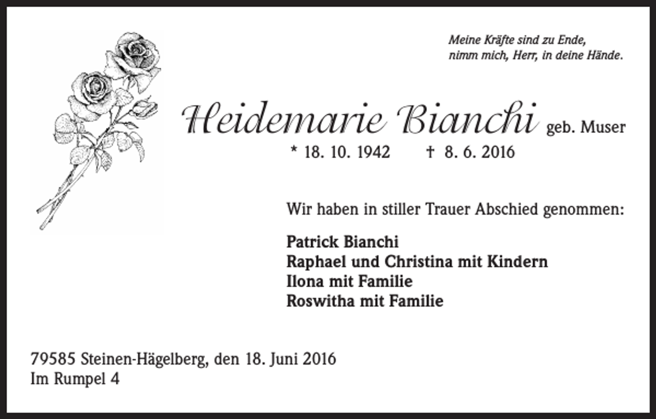 <p>Meine Kräfte sind zu Ende,<br />nimm mich, Herr, in deine Hände.</p><p>Heidemarie Bianchi geb. Muser<br />* 18. 10. 1942 † 8. 6. 2016</p><p>Wir haben in stiller Trauer Abschied genommen:<br />Patrick Bianchi<br />Raphael und Christina mit Kindern<br />Ilona mit Familie<br />Roswitha mit Familie<br />79585 Steinen-Hägelberg, den 18. Juni 2016<br />Im Rumpel 4</p>
