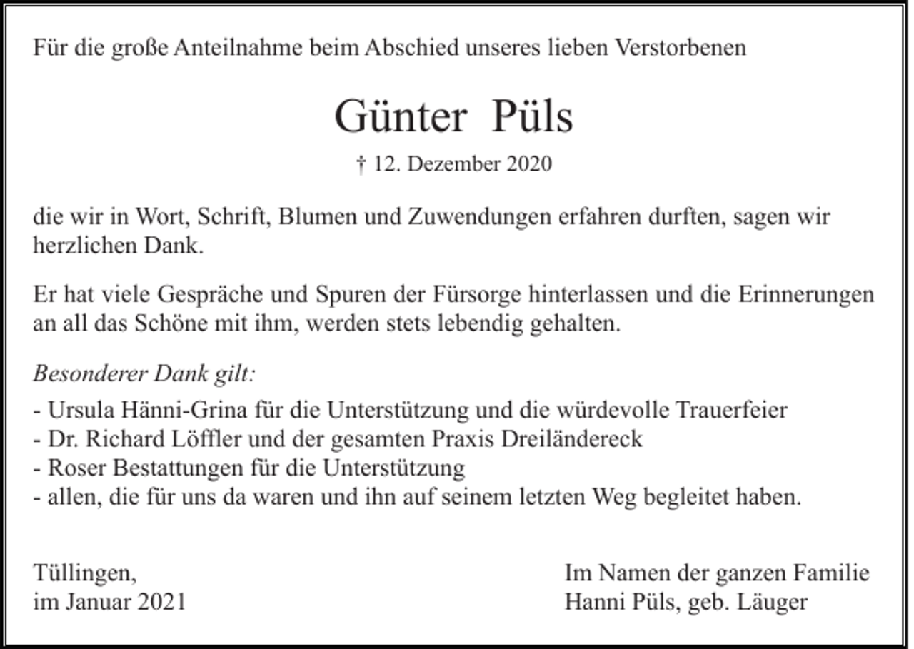 <p>Für die große Anteilnahme beim Abschied unseres lieben Verstorbenen</p><p>Günter Püls<br />† 12. Dezember 2020</p><p>die wir in Wort, Schrift, Blumen und Zuwendungen erfahren durften, sagen wir<br />herzlichen Dank.<br />Er hat viele Gespräche und Spuren der Fürsorge hinterlassen und die Erinnerungen<br />an all das Schöne mit ihm, werden stets lebendig gehalten.<br />Besonderer Dank gilt:<br />- Ursula Hänni-Grina für die Unterstützung und die würdevolle Trauerfeier<br />- Dr. Richard Löffler und der gesamten Praxis Dreiländereck<br />- Roser Bestattungen für die Unterstützung<br />- allen, die für uns da waren und ihn auf seinem letzten Weg begleitet haben.<br />Tüllingen,<br />im Januar 2021</p><p>Im Namen der ganzen Familie<br />Hanni Püls, geb. Läuger</p>
