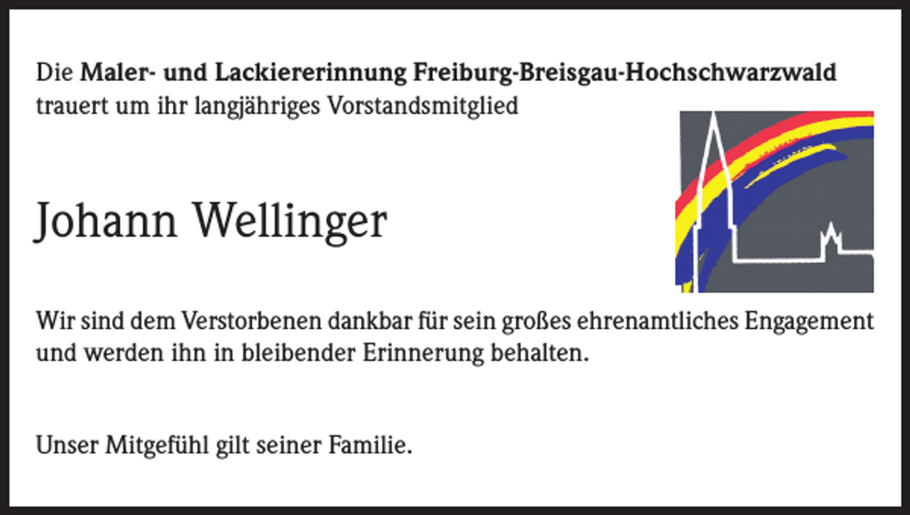 <p>Die Maler- und Lackiererinnung Freiburg-Breisgau-Hochschwarzwald<br />trauert um ihr langjähriges Vorstandsmitglied</p><p>Johann Wellinger<br />Wir sind dem Verstorbenen dankbar für sein großes ehrenamtliches Engagement<br />und werden ihn in bleibender Erinnerung behalten.<br />Unser Mitgefühl gilt seiner Familie.</p>