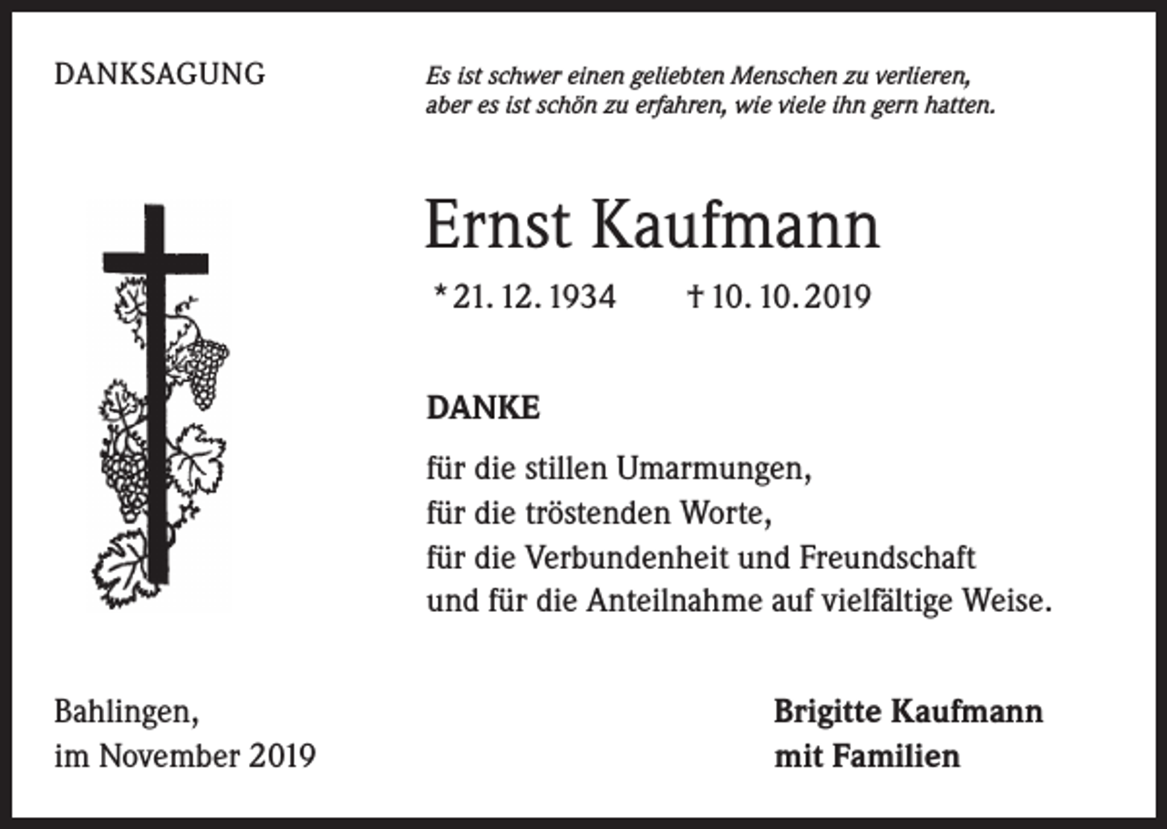<p>DANKSAGUNG</p><p>Es ist schwer einen geliebten Menschen zu verlieren,<br />aber es ist schön zu erfahren, wie viele ihn gern hatten.</p><p>Ernst Kaufmann<br />* 21. 12. 1934 † 10. 10. 2019<br />DANKE<br />für die stillen Umarmungen,<br />für die tröstenden Worte,<br />für die Verbundenheit und Freundschaft<br />und für die Anteilnahme auf vielfältige Weise.<br />Bahlingen,<br />im November 2019</p><p>Brigitte Kaufmann<br />mit Familien</p>