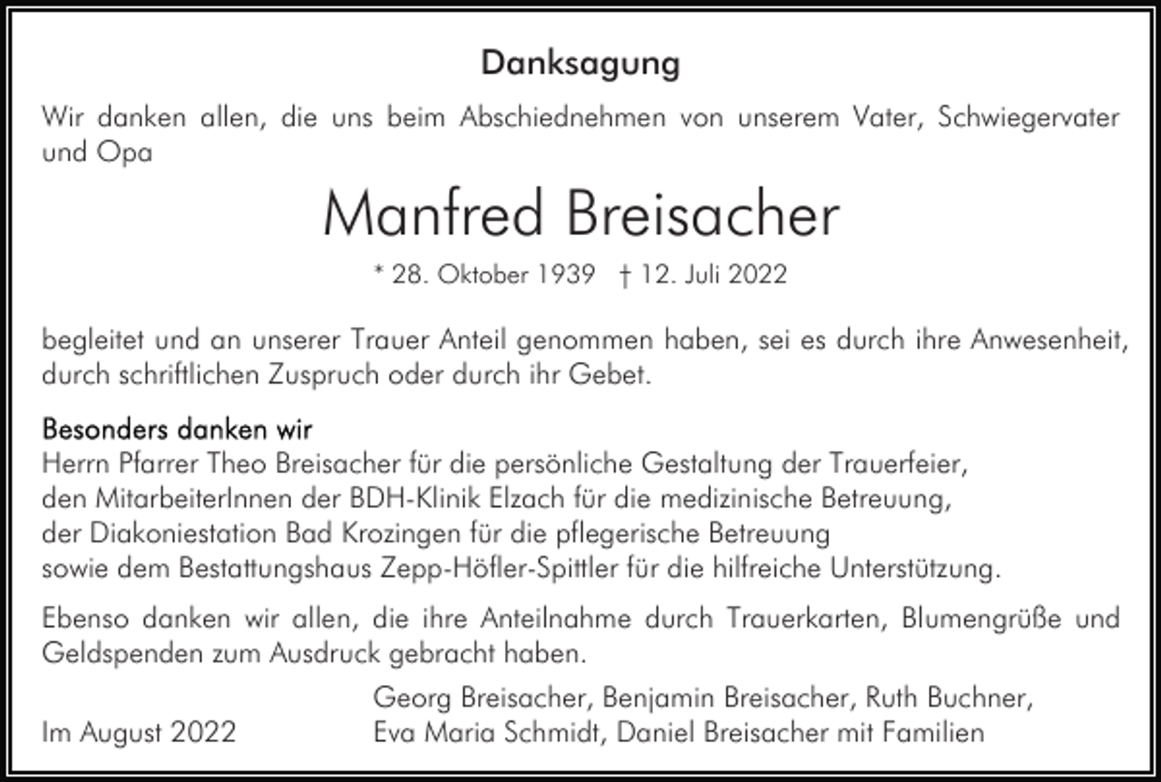 <p>Danksagung<br />Wir danken allen, die uns beim Abschiednehmen von unserem Vater, Schwiegervater<br />und Opa</p><p>Manfred Breisacher<br />* 28. Oktober 1939 † 12. Juli 2022</p><p>begleitet und an unserer Trauer Anteil genommen haben, sei es durch ihre Anwesenheit,<br />durch schriftlichen Zuspruch oder durch ihr Gebet.<br />Herrn Pfarrer Theo Breisacher für die persönliche Gestaltung der Trauerfeier,<br />den MitarbeiterInnen der BDH-Klinik Elzach für die medizinische Betreuung,<br />der Diakoniestation Bad Krozingen für die pflegerische Betreuung<br />sowie dem Bestattungshaus Zepp-Höfler-Spittler für die hilfreiche Unterstützung.<br />Ebenso danken wir allen, die ihre Anteilnahme durch Trauerkarten, Blumengrüße und<br />Geldspenden zum Ausdruck gebracht haben.<br />Im August 2022</p><p>Georg Breisacher, Benjamin Breisacher, Ruth Buchner,<br />Eva Maria Schmidt, Daniel Breisacher mit Familien</p>