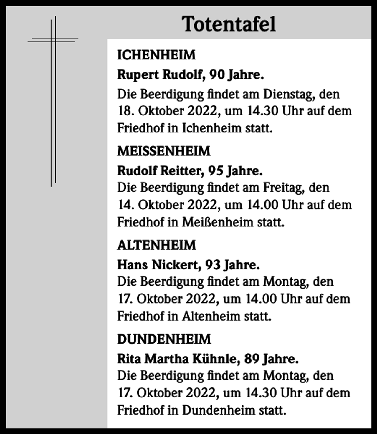 <p>Totentafel<br />Totentafel<br />ICHENHEIM<br />Rupert Rudolf, 90 Jahre.<br />Die Beerdigung findet am Dienstag, den<br />18. Oktober 2022, um 14.30 Uhr auf dem<br />Friedhof in Ichenheim statt.<br />MEISSENHEIM<br />Rudolf Reitter, 95 Jahre.<br />Die Beerdigung findet am Freitag, den<br />14. Oktober 2022, um 14.00 Uhr auf dem<br />Friedhof in Meißenheim statt.<br />ALTENHEIM<br />Hans Nickert, 93 Jahre.<br />Die Beerdigung findet am Montag, den<br />17. Oktober 2022, um 14.00 Uhr auf dem<br />Friedhof in Altenheim statt.<br />DUNDENHEIM<br />Rita Martha Kühnle, 89 Jahre.<br />Die Beerdigung findet am Montag, den<br />17. Oktober 2022, um 14.30 Uhr auf dem<br />Friedhof in Dundenheim statt.</p>