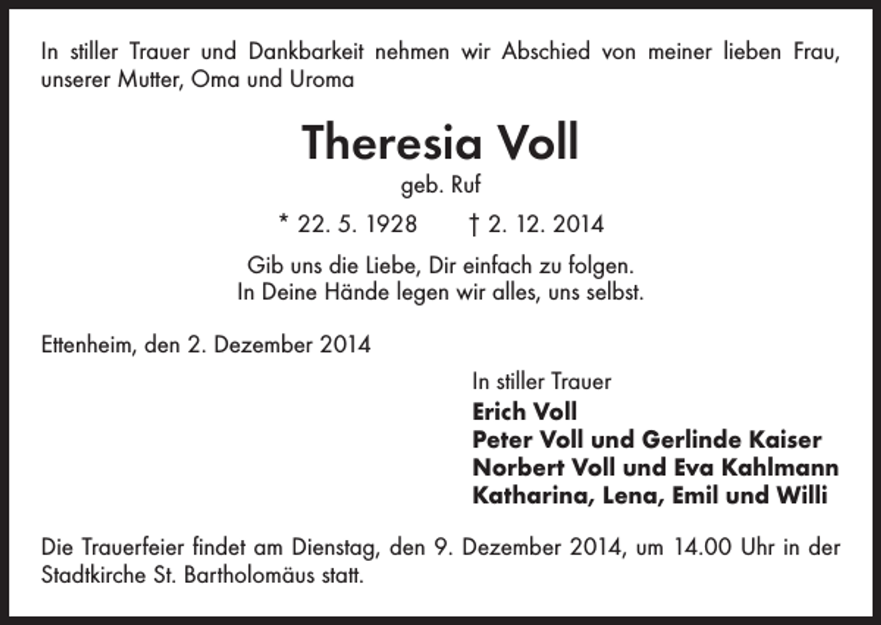 <p>In stiller Trauer und Dankbarkeit nehmen wir Abschied von meiner lieben Frau,<br />­unserer Mutter, Oma und Uroma</p><p>Theresia Voll<br />geb. Ruf</p><p>* 22. 5. 1928 † 2. 12. 2014<br />Gib uns die Liebe, Dir einfach zu folgen.<br />In Deine Hände legen wir alles, uns selbst.<br />Ettenheim, den 2. Dezember 2014<br />In stiller Trauer<br />Erich Voll<br />Peter Voll und Gerlinde Kaiser<br />Norbert Voll und Eva Kahlmann<br />Katharina, Lena, Emil und Willi<br />Die Trauerfeier findet am Dienstag, den 9. Dezember 2014, um 14.00 Uhr in der<br />Stadtkirche St. Bartholomäus statt.</p>
