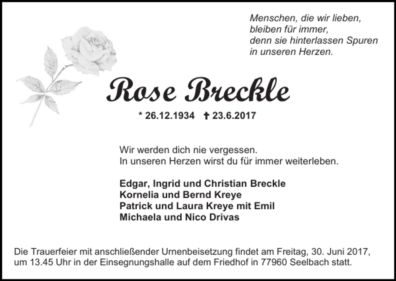 <p>Menschen, die wir lieben,<br />bleiben für immer,<br />denn sie hinterlassen Spuren<br />in unseren Herzen.</p><p>Rose Breckle<br />* 26.12.1934  23.6.2017</p><p>Wir werden dich nie vergessen.<br />In unseren Herzen wirst du für immer weiterleben.<br />Edgar, Ingrid und Christian Breckle<br />Kornelia und Bernd Kreye<br />Patrick und Laura Kreye mit Emil<br />Michaela und Nico Drivas</p><p>Die Trauerfeier mit anschließender Urnenbeisetzung findet am Freitag, 30. Juni 2017,<br />um 13.45 Uhr in der Einsegnungshalle auf dem Friedhof in 77960 Seelbach statt.</p>