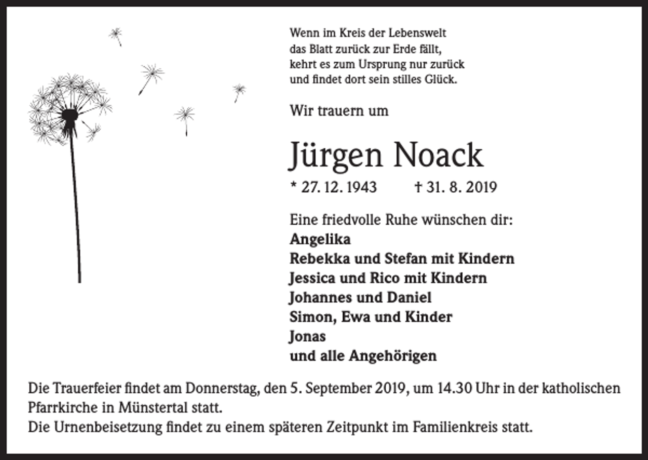 <p>Wenn im Kreis der Lebenswelt<br />das Blatt zurück zur Erde fällt,<br />kehrt es zum Ursprung nur zurück<br />und findet dort sein stilles Glück.</p><p>Wir trauern um</p><p>Jürgen Noack<br />* 27. 12. 1943</p><p>† 31. 8. 2019</p><p>Eine friedvolle Ruhe wünschen dir:<br />Angelika<br />Rebekka und Stefan mit Kindern<br />Jessica und Rico mit Kindern<br />Johannes und Daniel<br />Simon, Ewa und Kinder<br />Jonas<br />und alle Angehörigen<br />Die Trauerfeier findet am Donnerstag, den 5. September 2019, um 14.30 Uhr in der katholischen<br />Pfarrkirche in Münstertal statt.<br />Die Urnenbeisetzung findet zu einem späteren Zeitpunkt im Familienkreis statt.</p>
