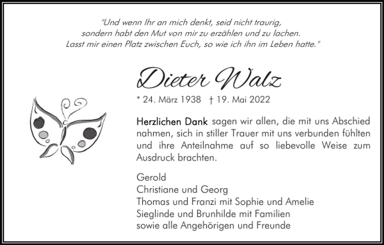 <p>"Und wenn Ihr an mich denkt, seid nicht traurig,<br />sondern habt den Mut von mir zu erzählen und zu lachen.<br />Lasst mir einen Platz zwischen Euch, so wie ich ihn im Leben hatte."</p><p>Dieter Walz<br />* 24. März 1938 † 19. Mai 2022</p><p>sagen wir allen, die mit uns Abschied<br />nahmen, sich in stiller Trauer mit uns verbunden fühlten<br />und ihre Anteilnahme auf so liebevolle Weise zum<br />Ausdruck brachten.<br />Gerold<br />Christiane und Georg<br />Thomas und Franzi mit Sophie und Amelie<br />Sieglinde und Brunhilde mit Familien<br />sowie alle Angehörigen und Freunde</p>