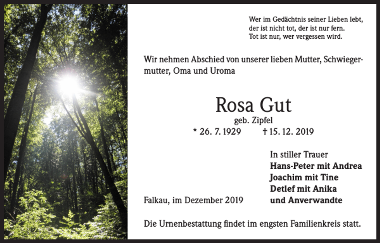 <p>Wer im Gedächtnis seiner Lieben lebt,<br />der ist nicht tot, der ist nur fern.<br />Tot ist nur, wer vergessen wird.</p><p>Wir nehmen Abschied von unserer lieben Mutter, Schwiegermutter, Oma und Uroma</p><p>Rosa Gut</p><p>geb. Zipfel<br />* 26. 7. 1929<br />† 15. 12. 2019</p><p>Falkau, im Dezember 2019</p><p>In stiller Trauer<br />Hans-Peter mit Andrea<br />Joachim mit Tine<br />Detlef mit Anika<br />und Anverwandte</p><p>Die Urnenbestattung findet im engsten Familienkreis statt.</p>
