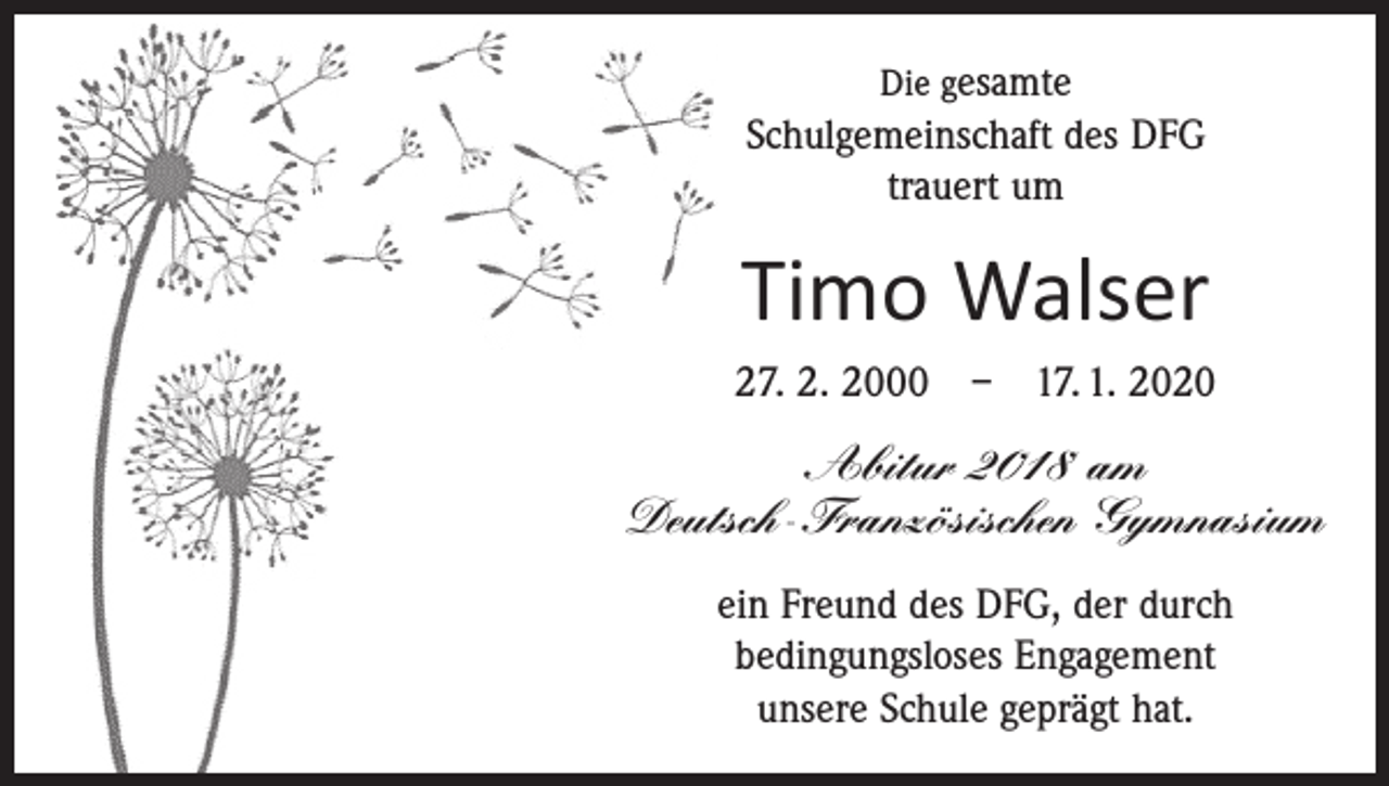 <p>Die gesamte</p><p>Schulgemeinschaft des DFG<br />trauert um</p><p>Timo Walser<br />27. 2. 2000 – 17. 1. 2020</p><p>Abitur 2018 am<br />Deutsch-Französischen Gymnasium<br />ein Freund des DFG, der durch<br />bedingungsloses Engagement<br />unsere Schule geprägt hat.</p>