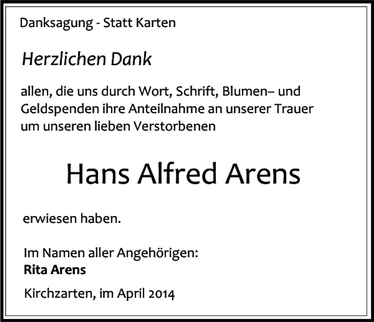 <p>Danksagung - Statt Karten</p><p>Herzlichen Dank<br />allen, die uns durch Wort, Schrift, Blumen– und<br />Geldspenden ihre Anteilnahme an unserer Trauer<br />um unseren lieben Verstorbenen</p><p>Hans Alfred Arens<br />erwiesen haben.<br />Im Namen aller Angehörigen:<br />Rita Arens<br />Kirchzarten, im April 2014</p>