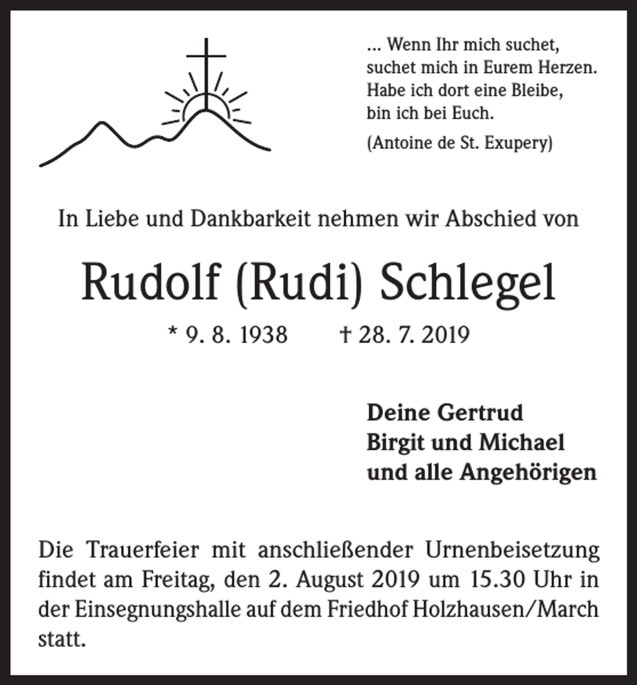 <p>... Wenn Ihr mich suchet,<br />suchet mich in Eurem Herzen.<br />Habe ich dort eine Bleibe,<br />bin ich bei Euch.<br />(Antoine de St. Exupery)</p><p>In Liebe und Dankbarkeit nehmen wir Abschied von</p><p>Rudolf (Rudi) Schlegel<br />* 9. 8. 1938 † 28. 7. 2019<br />Deine Gertrud<br />Birgit und Michael<br />und alle Angehörigen<br />Die Trauerfeier mit anschließender Urnenbeisetzung<br />­findet am Freitag, den 2. August 2019 um 15.30 Uhr in<br />der Einsegnungshalle auf dem Friedhof Holzhausen/March<br />statt.</p>