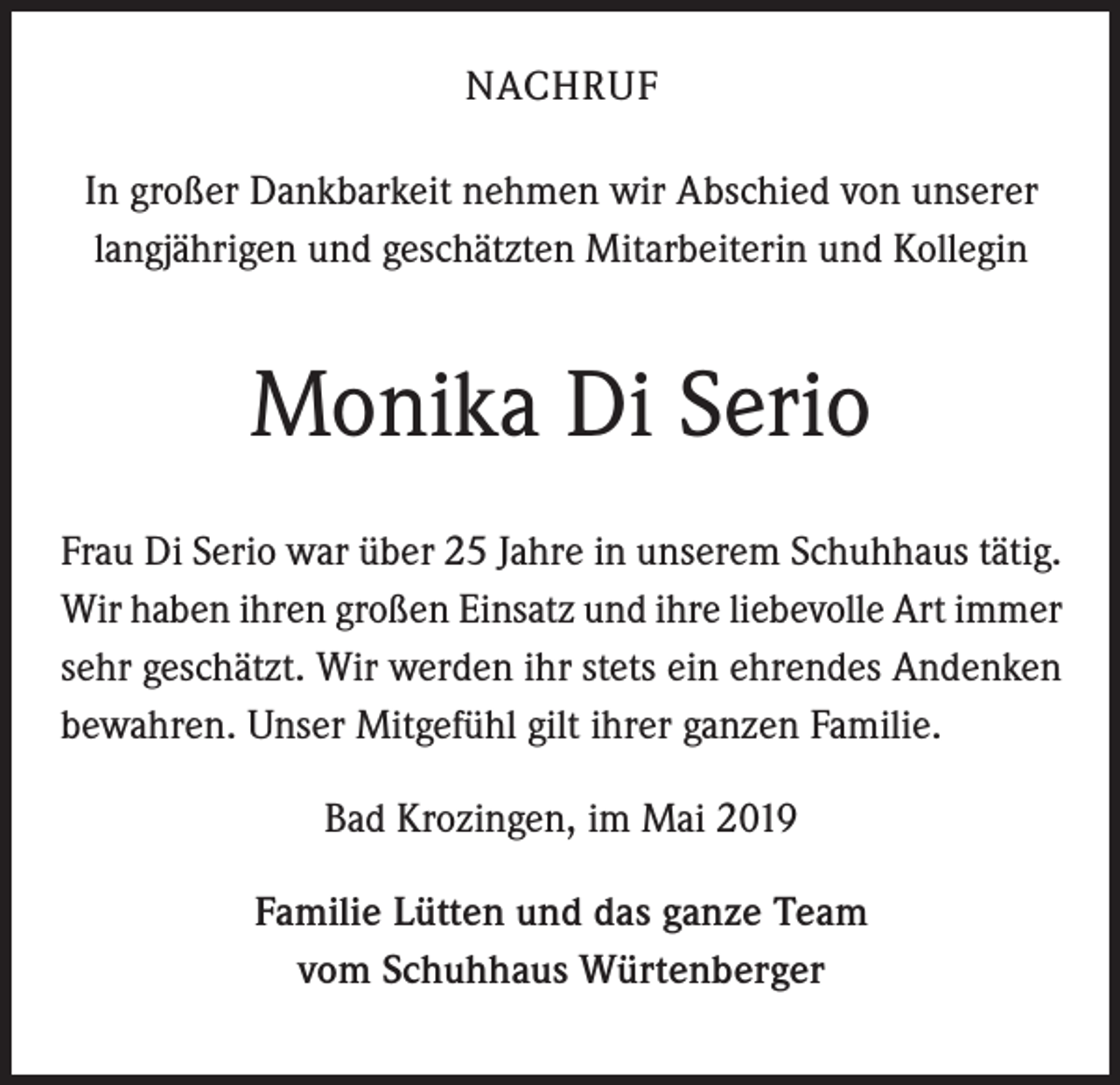 <p>NACHRUF<br />In großer Dankbarkeit nehmen wir Abschied von unserer<br />langjährigen und geschätzten Mitarbeiterin und Kollegin</p><p>Monika Di Serio<br />Frau Di Serio war über 25 Jahre in unserem Schuhhaus tätig.<br />Wir haben ihren großen Einsatz und ihre liebevolle Art immer<br />sehr geschätzt. Wir werden ihr stets ein ehrendes Andenken<br />bewahren. Unser Mitgefühl gilt ihrer ganzen Familie.<br />Bad Krozingen, im Mai 2019<br />Familie Lütten und das ganze Team<br />vom Schuhhaus Würtenberger</p>
