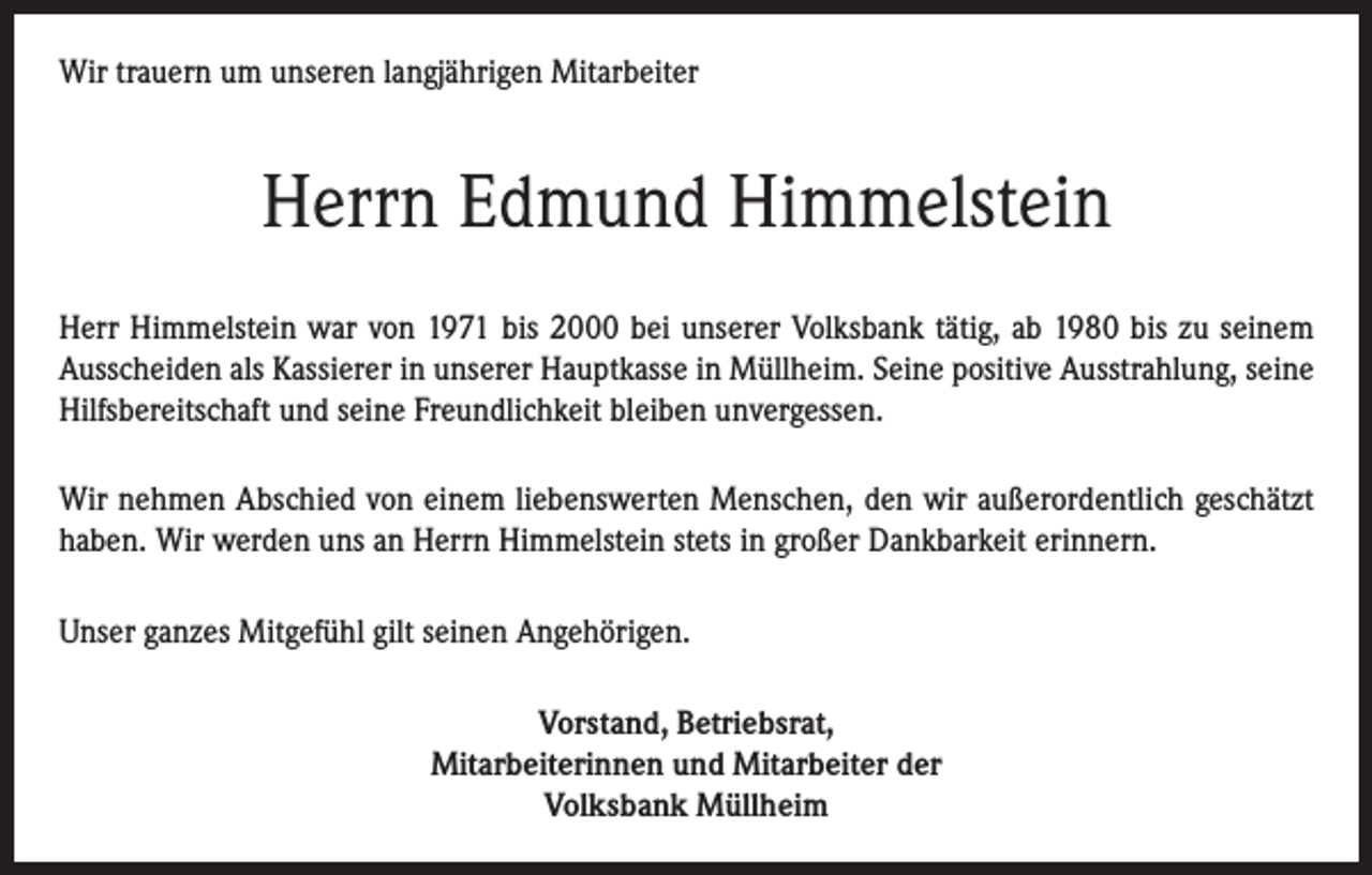 <p>Wir trauern um unseren langjährigen Mitarbeiter</p><p>Herrn Edmund Himmelstein<br />Herr Himmelstein war von 1971 bis 2000 bei unserer Volksbank tätig, ab 1980 bis zu seinem<br />Ausscheiden als Kassierer in unserer Hauptkasse in Müllheim. Seine positive Ausstrahlung, seine<br />Hilfsbereitschaft und seine Freundlichkeit bleiben unvergessen.<br />Wir nehmen Abschied von einem liebenswerten Menschen, den wir außerordentlich geschätzt<br />haben. Wir werden uns an Herrn Himmelstein stets in großer Dankbarkeit erinnern.<br />Unser ganzes Mitgefühl gilt seinen Angehörigen.<br />Vorstand, Betriebsrat,<br />Mitarbeiterinnen und Mitarbeiter der<br />Volksbank Müllheim</p>
