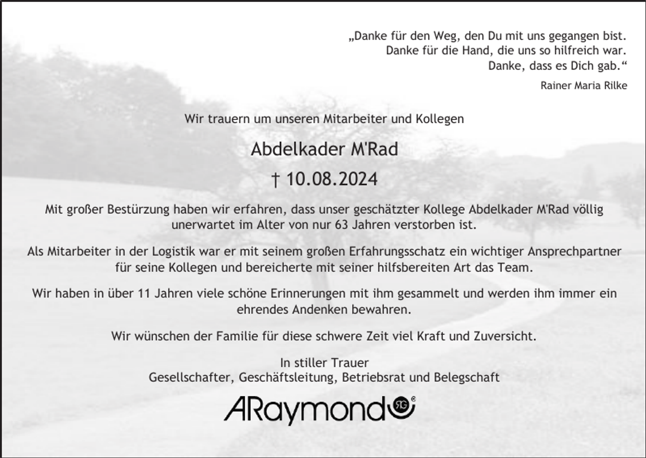 <p>„Danke für den Weg, den Du mit uns gegangen bist.<br />Danke für die Hand, die uns so hilfreich war.<br />Danke, dass es Dich gab.“<br />Rainer Maria Rilke</p><p>Wir trauern um unseren Mitarbeiter und Kollegen</p><p>Abdelkader M'Rad<br />† 10.08.2024<br />Mit großer Bestürzung haben wir erfahren, dass unser geschätzter Kollege Abdelkader M'Rad völlig<br />unerwartet im Alter von nur 63 Jahren verstorben ist.<br />Als Mitarbeiter in der Logistik war er mit seinem großen Erfahrungsschatz ein wichtiger Ansprechpartner<br />für seine Kollegen und bereicherte mit seiner hilfsbereiten Art das Team.<br />Wir haben in über 11 Jahren viele schöne Erinnerungen mit ihm gesammelt und werden ihm immer ein<br />ehrendes Andenken bewahren.<br />Wir wünschen der Familie für diese schwere Zeit viel Kraft und Zuversicht.<br />In stiller Trauer<br />Gesellschafter, Geschäftsleitung, Betriebsrat und Belegschaft</p>