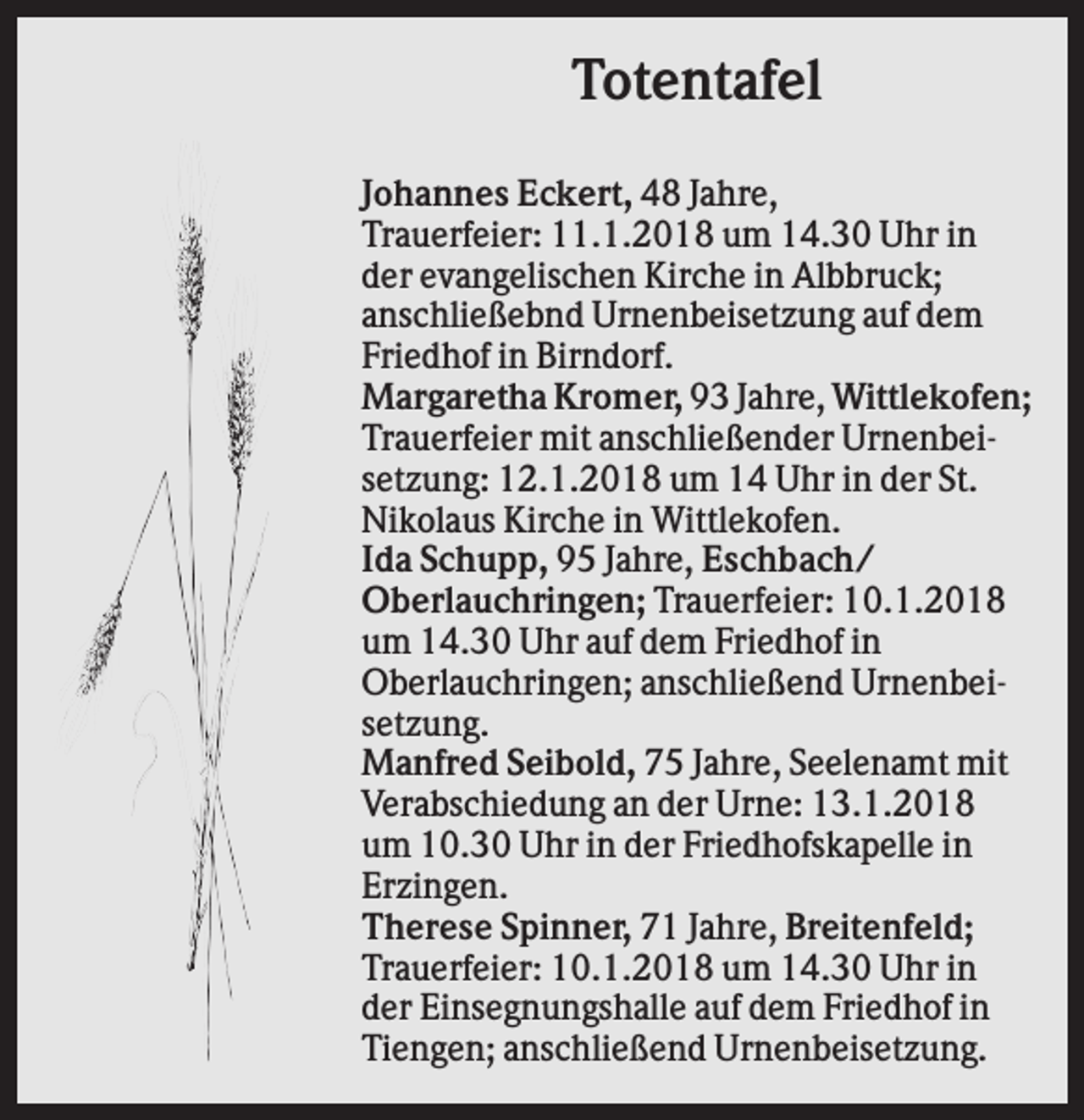 <p>Totentafel<br />Johannes Eckert, 48 Jahre,<br />Trauerfeier: 11.1.2018 um 14.30 Uhr in<br />der evangelischen Kirche in Albbruck;<br />anschließebnd Urnenbeisetzung auf dem<br />Friedhof in Birndorf.<br />Margaretha Kromer, 93 Jahre, Wittlekofen;<br />Trauerfeier mit anschließender Urnenbeisetzung: 12.1.2018 um 14 Uhr in der St.<br />Nikolaus Kirche in Wittlekofen.<br />Ida Schupp, 95 Jahre, Eschbach/<br />Oberlauchringen; Trauerfeier: 10.1.2018<br />um 14.30 Uhr auf dem Friedhof in<br />Oberlauchringen; anschließend Urnenbeisetzung.<br />Manfred Seibold, 75 Jahre, Seelenamt mit<br />Verabschiedung an der Urne: 13.1.2018<br />um 10.30 Uhr in der Friedhofskapelle in<br />Erzingen.<br />Therese Spinner, 71 Jahre, Breitenfeld;<br />Trauerfeier: 10.1.2018 um 14.30 Uhr in<br />der Einsegnungshalle auf dem Friedhof in<br />Tiengen; anschließend Urnenbeisetzung.</p>
