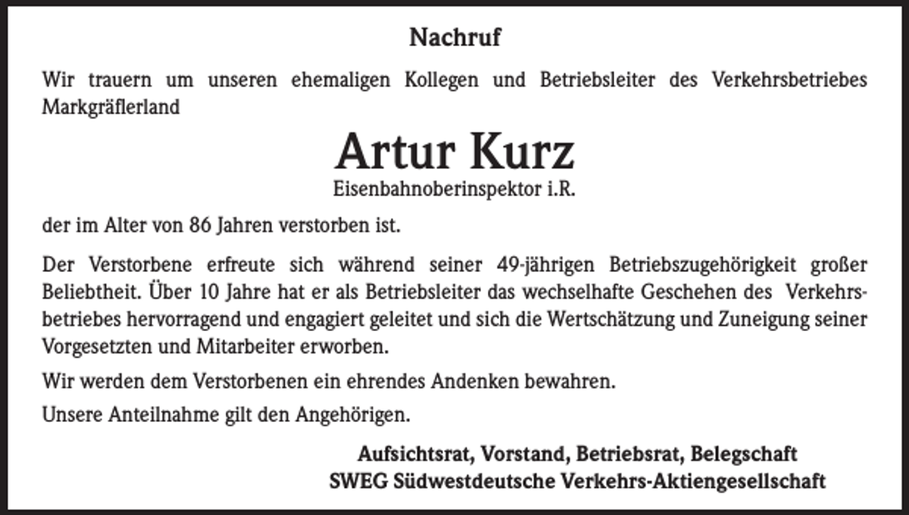 <p>Nachruf<br />Wir trauern um unseren ehemaligen Kollegen und Betriebsleiter des Verkehrsbetriebes<br />Markgräflerland</p><p>Artur Kurz</p><p>Eisenbahnoberinspektor i.R.<br />der im Alter von 86 Jahren verstorben ist.<br />Der Verstorbene erfreute sich während seiner 49-jährigen Betriebszugehörigkeit großer<br />Beliebtheit. Über 10 Jahre hat er als Betriebsleiter das wechselhafte Geschehen des Verkehrsbetriebes hervorragend und engagiert geleitet und sich die Wertschätzung und Zuneigung seiner<br />Vorgesetzten und Mitarbeiter erworben.<br />Wir werden dem Verstorbenen ein ehrendes Andenken bewahren.<br />Unsere Anteilnahme gilt den Angehörigen.</p><p>Aufsichtsrat, Vorstand, Betriebsrat, Belegschaft<br />SWEG Südwestdeutsche Verkehrs-Aktiengesellschaft</p>