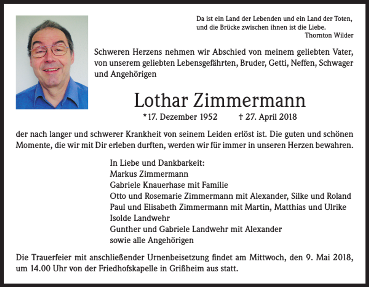 <p>Da ist ein Land der Lebenden und ein Land der Toten,<br />und die Brücke zwischen ihnen ist die Liebe.</p><p>Thornton Wilder</p><p>Schweren Herzens nehmen wir Abschied von meinem geliebten Vater,<br />von unserem geliebten Lebensgefährten, Bruder, Getti, Neffen, Schwager<br />und Angehörigen</p><p>Lothar Zimmermann<br />*17. Dezember 1952</p><p>† 27. April 2018</p><p>der nach langer und schwerer Krankheit von seinem Leiden erlöst ist. Die guten und schönen<br />Momente, die wir mit Dir erleben durften, werden wir für immer in unseren Herzen bewahren.<br />In Liebe und Dankbarkeit:<br />Markus Zimmermann<br />Gabriele Knauerhase mit Familie<br />Otto und Rosemarie Zimmermann mit Alexander, Silke und Roland<br />Paul und Elisabeth Zimmermann mit Martin, Matthias und Ulrike<br />Isolde Landwehr<br />Gunther und Gabriele Landwehr mit Alexander<br />sowie alle Angehörigen<br />Die Trauerfeier mit anschließender Urnenbeisetzung findet am Mittwoch, den 9. Mai 2018,<br />um 14.00 Uhr von der Friedhofskapelle in Grißheim aus statt.</p>
