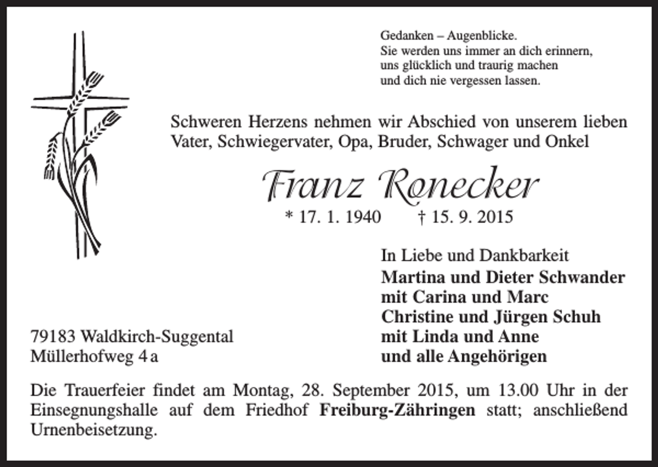 <p>Gedanken – Augenblicke.<br />Sie werden uns immer an dich erinnern,<br />uns glücklich und traurig machen<br />und dich nie vergessen lassen.</p><p>Schweren Herzens nehmen wir Abschied von unserem lieben<br />Vater, Schwiegervater, Opa, Bruder, Schwager und Onkel</p><p>Franz Ronecker<br />* 17. 1. 1940 † 15. 9. 2015</p><p>79183 Waldkirch-Suggental<br />Müllerhofweg 4 a</p><p>In Liebe und Dankbarkeit<br />Martina und Dieter Schwander<br />mit Carina und Marc<br />Christine und Jürgen Schuh<br />mit Linda und Anne<br />und alle Angehörigen</p><p>Die Trauerfeier findet am Montag, 28. September 2015, um 13.00 Uhr in der<br />Einsegnungshalle auf dem Friedhof Freiburg-Zähringen statt; anschließend<br />­<br />Urnenbeisetzung.</p>