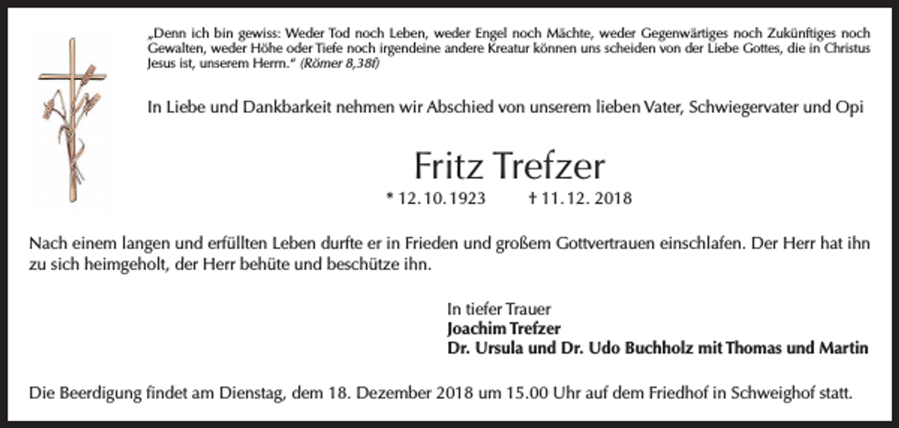 <p>„Denn ich bin gewiss: Weder Tod noch Leben, weder Engel noch Mächte, weder Gegenwärtiges noch Zukünftiges noch<br />Gewalten, weder Höhe oder Tiefe noch irgendeine andere Kreatur können uns scheiden von der Liebe Gottes, die in Christus<br />Jesus ist, unserem Herrn.“ (Römer 8,38f)</p><p>In Liebe und Dankbarkeit nehmen wir Abschied von unserem lieben Vater, Schwiegervater und Opi</p><p>Fritz Trefzer</p><p>* 12. 10. 1923</p><p>† 11. 12. 2018</p><p>Nach einem langen und erfüllten Leben durfte er in Frieden und großem Gottvertrauen einschlafen. Der Herr hat ihn<br />zu sich heimgeholt, der Herr behüte und beschütze ihn.<br />In tiefer Trauer<br />Joachim Trefzer<br />Dr. Ursula und Dr. Udo Buchholz mit Thomas und Martin<br />Die Beerdigung findet am Dienstag, dem 18. Dezember 2018 um 15.00 Uhr auf dem Friedhof in Schweighof statt.</p>