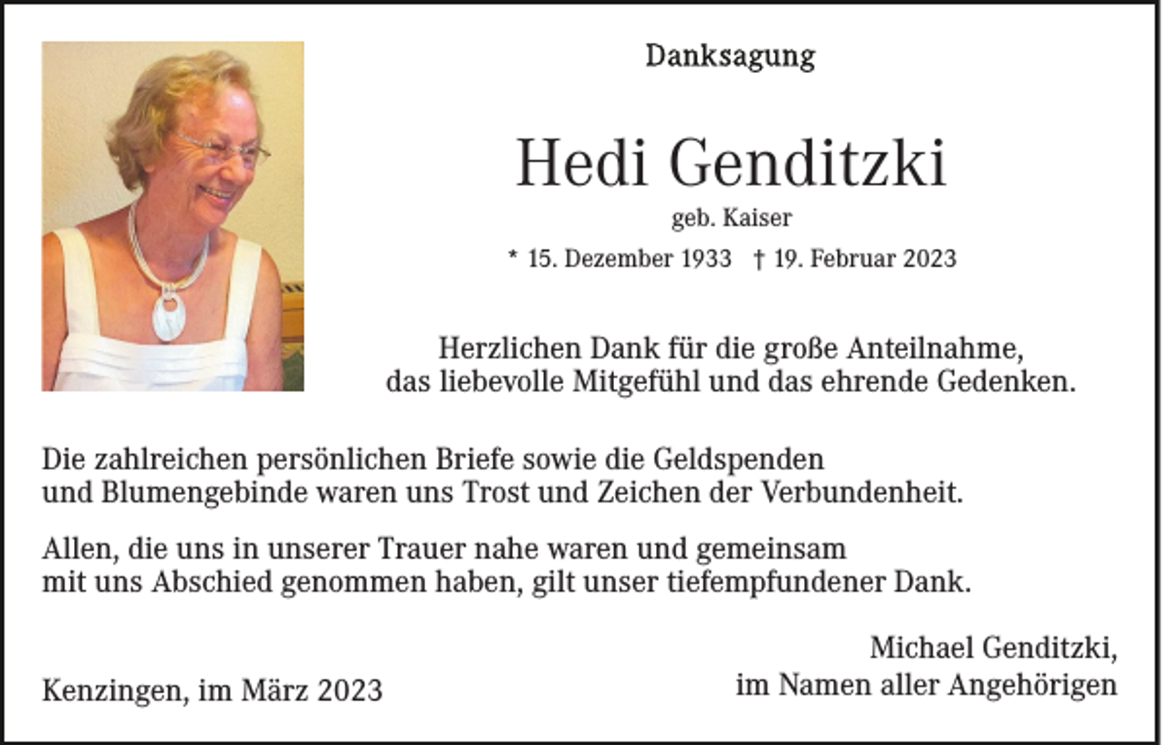 <p>Hedi Genditzki<br />geb. Kaiser</p><p>* 15. Dezember 1933 † 19. Februar 2023</p><p>Herzlichen Dank für die große Anteilnahme,<br />das liebevolle Mitgefühl und das ehrende Gedenken.<br />Die zahlreichen persönlichen Briefe sowie die Geldspenden<br />und Blumengebinde waren uns Trost und Zeichen der Verbundenheit.<br />Allen, die uns in unserer Trauer nahe waren und gemeinsam<br />mit uns Abschied genommen haben, gilt unser tiefempfundener Dank.<br />Kenzingen, im März 2023</p><p>Michael Genditzki,<br />im Namen aller Angehörigen</p>