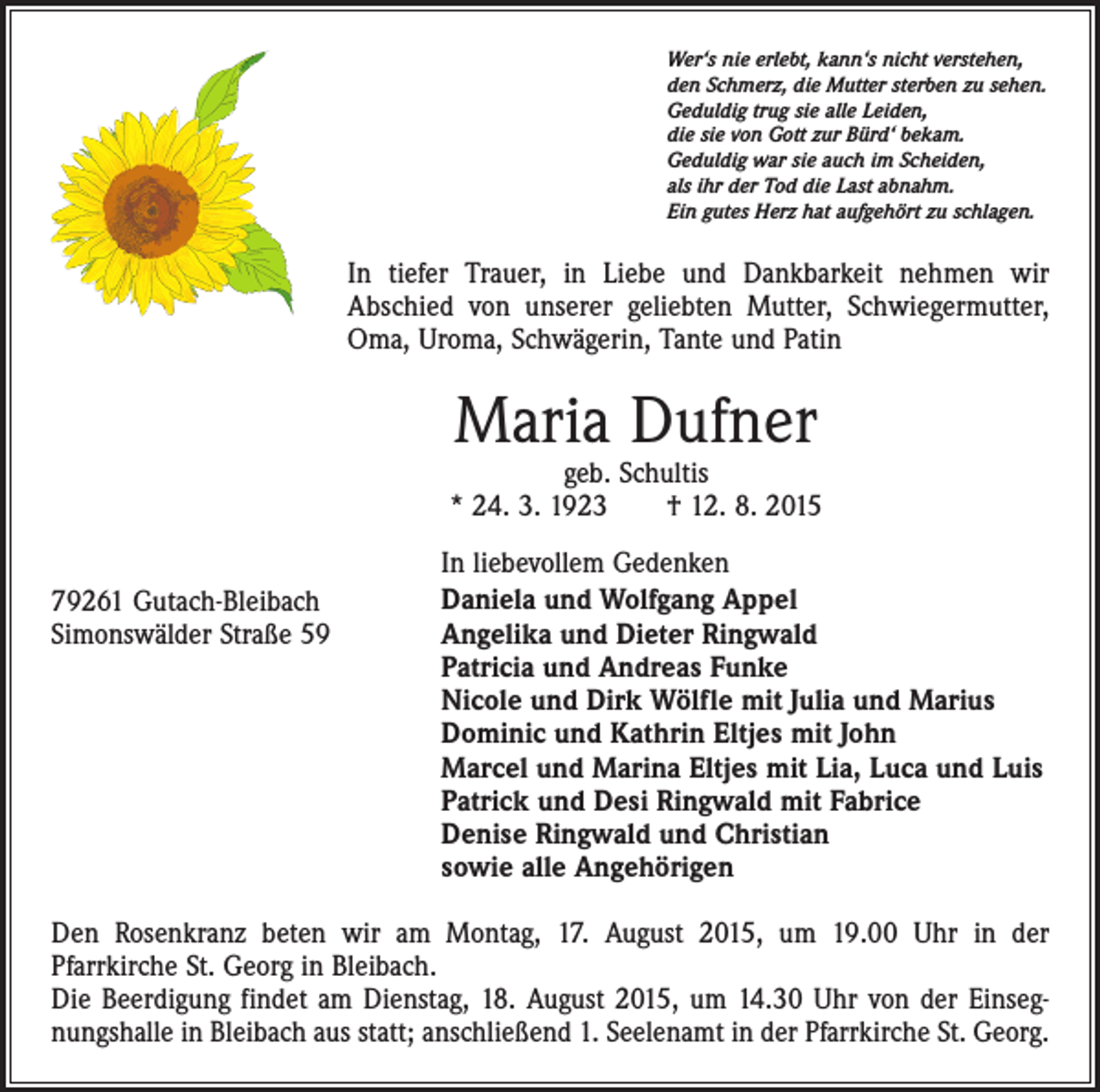 <p>Wer‘s nie erlebt, kann‘s nicht verstehen,<br />den Schmerz, die Mutter sterben zu sehen.<br />Geduldig trug sie alle Leiden,<br />die sie von Gott zur Bürd‘ bekam.<br />Geduldig war sie auch im Scheiden,<br />als ihr der Tod die Last abnahm.<br />Ein gutes Herz hat aufgehört zu schlagen.</p><p>In tiefer Trauer, in Liebe und Dankbarkeit nehmen wir<br />Abschied von unserer geliebten Mutter, Schwiegermutter,<br />Oma, Uroma, Schwägerin, Tante und Patin</p><p>Maria Dufner</p><p>geb. Schultis<br />* 24. 3. 1923 † 12. 8. 2015<br />79261 Gutach-Bleibach<br />Simonswälder Straße 59</p><p>In liebevollem Gedenken<br />Daniela und Wolfgang Appel<br />Angelika und Dieter Ringwald<br />Patricia und Andreas Funke<br />Nicole und Dirk Wölfle mit Julia und Marius<br />Dominic und Kathrin Eltjes mit John<br />Marcel und Marina Eltjes mit Lia, Luca und Luis<br />Patrick und Desi Ringwald mit Fabrice<br />Denise Ringwald und Christian<br />sowie alle Angehörigen</p><p>Den Rosenkranz beten wir am Montag, 17. August 2015, um 19.00 Uhr in der<br />Pfarrkirche St. Georg in Bleibach.<br />Die Beerdigung findet am Dienstag, 18. August 2015, um 14.30 Uhr von der Einsegnungshalle in Bleibach aus statt; anschließend 1. Seelenamt in der Pfarrkirche St. Georg.</p>
