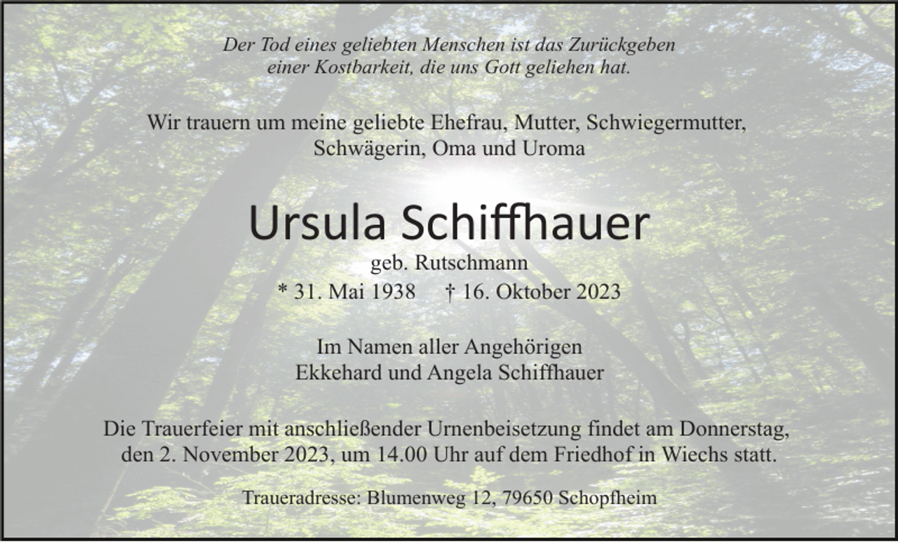 <p>Der Tod eines geliebten Menschen ist das Zurückgeben<br />einer Kostbarkeit, die uns Gott geliehen hat.</p><p>Wir trauern um meine geliebte Ehefrau, Mutter, Schwiegermutter,<br />Schwägerin, Oma und Uroma</p><p>Ursula Schiffhauer<br />geb. Rutschmann<br />* 31. Mai 1938 † 16. Oktober 2023<br />Im Namen aller Angehörigen<br />Ekkehard und Angela Schiffhauer<br />Die Trauerfeier mit anschließender Urnenbeisetzung findet am Donnerstag,<br />den 2. November 2023, um 14.00 Uhr auf dem Friedhof in Wiechs statt.<br />Traueradresse: Blumenweg 12, 79650 Schopfheim</p>