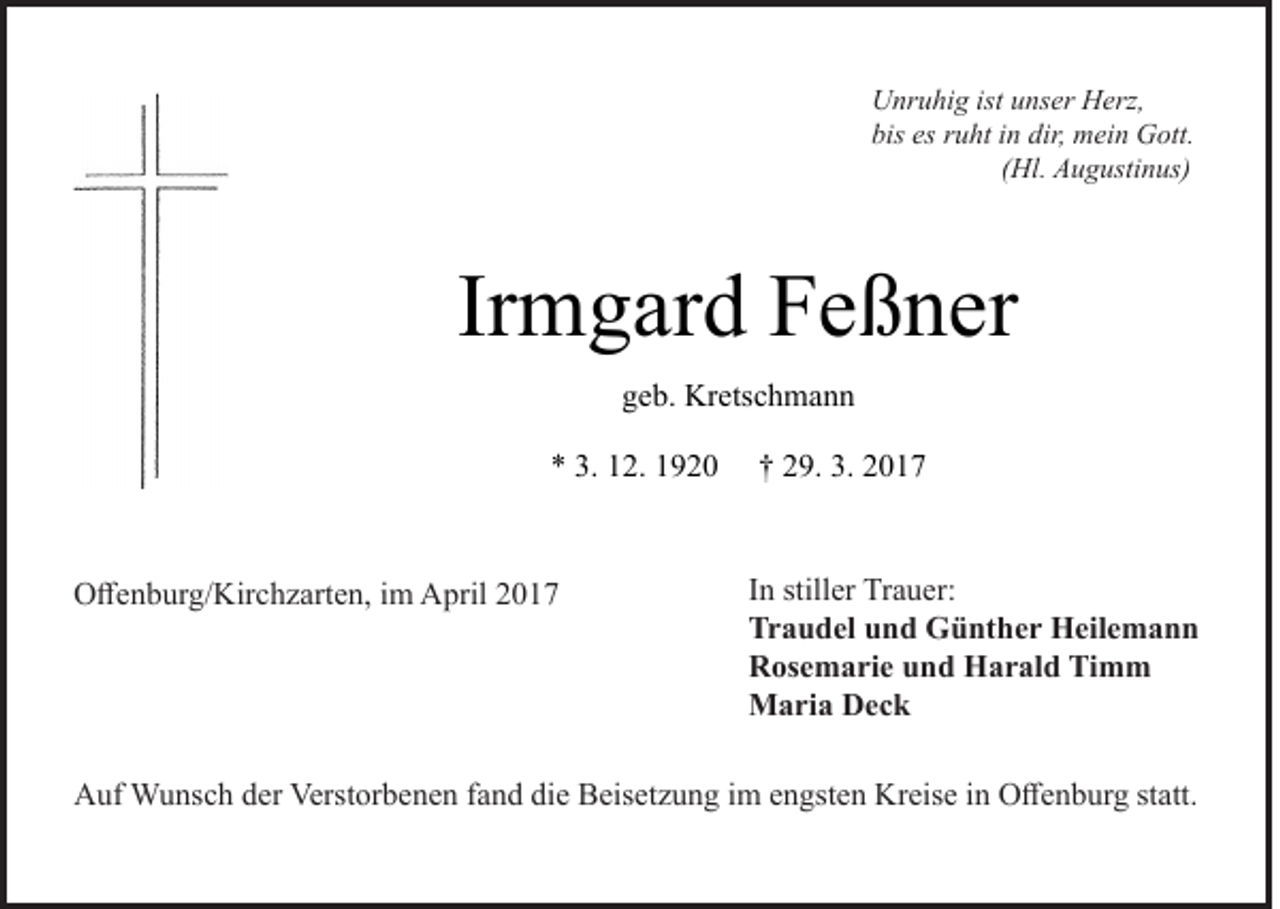 <p>Unruhig ist unser Herz,<br />bis es ruht in dir, mein Gott.<br />(Hl. Augustinus)</p><p>Irmgard Feßner<br />geb. Kretschmann<br />* 3. 12. 1920</p><p>Offenburg/Kirchzarten, im April 2017</p><p>† 29. 3. 2017<br />In stiller Trauer:<br />Traudel und Günther Heilemann<br />Rosemarie und Harald Timm<br />Maria Deck</p><p>Auf Wunsch der Verstorbenen fand die Beisetzung im engsten Kreise in Offenburg statt.</p>