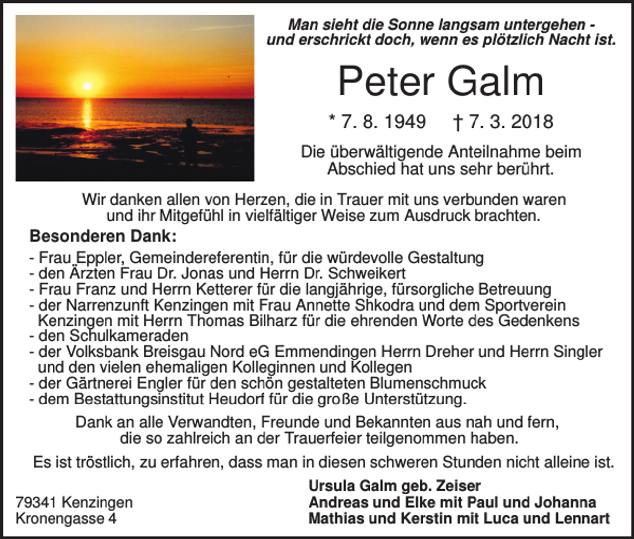 <p>Man sieht die Sonne langsam untergehen und erschrickt doch, wenn es plötzlich Nacht ist.</p><p>Peter Galm<br />* 7. 8. 1949</p><p>† 7. 3. 2018</p><p>Die überwältigende Anteilnahme beim<br />Abschied hat uns sehr berührt.<br />Wir danken allen von Herzen, die in Trauer mit uns verbunden waren<br />und ihr Mitgefühl in vielfältiger Weise zum Ausdruck brachten.</p><p>Besonderen Dank:<br />- Frau Eppler, Gemeindereferentin, für die würdevolle Gestaltung<br />- den Ärzten Frau Dr. Jonas und Herrn Dr. Schweikert<br />- Frau Franz und Herrn Ketterer für die langjährige, fürsorgliche Betreuung<br />- der Narrenzunft Kenzingen mit Frau Annette Shkodra und dem Sportverein<br />Kenzingen mit Herrn Thomas Bilharz für die ehrenden Worte des Gedenkens<br />- den Schulkameraden<br />- der Volksbank Breisgau Nord eG Emmendingen Herrn Dreher und Herrn Singler<br />und den vielen ehemaligen Kolleginnen und Kollegen<br />- der Gärtnerei Engler für den schön gestalteten Blumenschmuck<br />- dem Bestattungsinstitut Heudorf für die große Unterstützung.<br />Dank an alle Verwandten, Freunde und Bekannten aus nah und fern,<br />die so zahlreich an der Trauerfeier teilgenommen haben.<br />Es ist tröstlich, zu erfahren, dass man in diesen schweren Stunden nicht alleine ist.<br />79341 Kenzingen<br />Kronengasse 4</p><p>Ursula Galm geb. Zeiser<br />Andreas und Elke mit Paul und Johanna<br />Mathias und Kerstin mit Luca und Lennart</p>