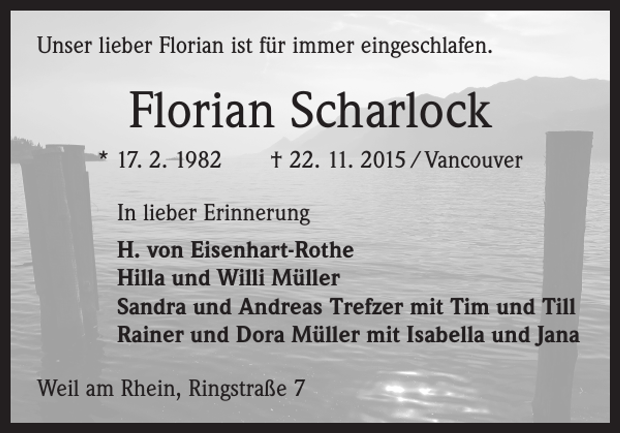 <p>Unser lieber Florian ist für immer eingeschlafen.</p><p>Florian Scharlock<br />* 17. 2. 1982 † 22. 11. 2015 / Vancouver<br />In lieber Erinnerung<br />H. von Eisenhart-Rothe<br />Hilla und Willi Müller<br />Sandra und Andreas Trefzer mit Tim und Till<br />Rainer und Dora Müller mit Isabella und Jana<br />Weil am Rhein, Ringstraße 7</p>