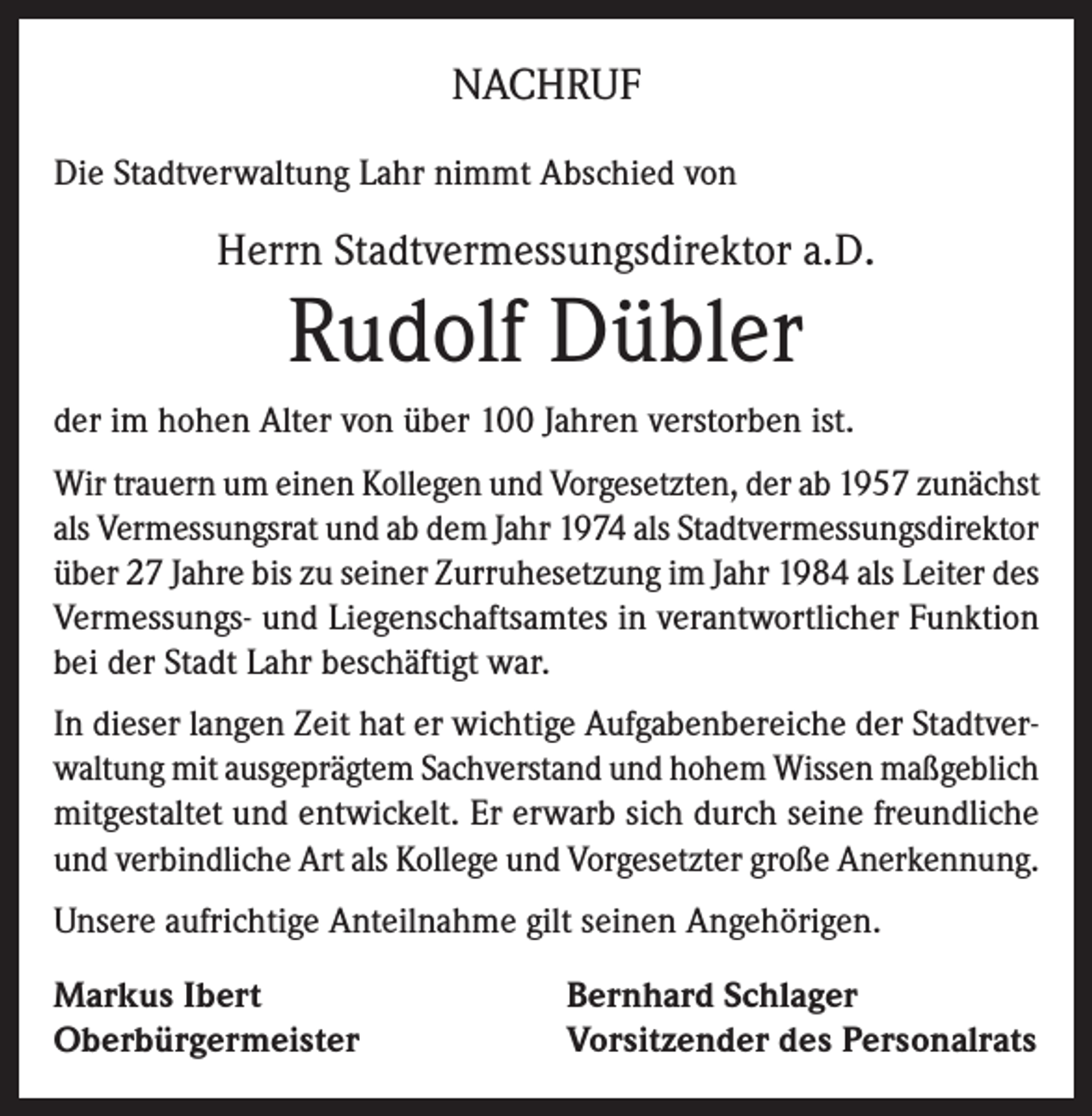 <p>NACHRUF<br />Die Stadtverwaltung Lahr nimmt Abschied von</p><p>Herrn Stadtvermessungsdirektor a.D.</p><p>Rudolf Dübler<br />der im hohen Alter von über 100 Jahren verstorben ist.<br />Wir trauern um einen Kollegen und Vorgesetzten, der ab 1957 zunächst<br />als Vermessungsrat und ab dem Jahr 1974 als Stadtvermessungsdirektor<br />über 27 Jahre bis zu seiner Zurruhesetzung im Jahr 1984 als Leiter des<br />Vermessungs- und Liegenschaftsamtes in verantwortlicher Funktion<br />bei der Stadt Lahr beschäftigt war.<br />In dieser langen Zeit hat er wichtige Aufgabenbereiche der Stadtverwaltung mit ausgeprägtem Sachverstand und hohem Wissen maßgeblich<br />mitgestaltet und entwickelt. Er erwarb sich durch seine freundliche<br />und verbindliche Art als Kollege und Vorgesetzter große Anerkennung.<br />Unsere aufrichtige Anteilnahme gilt seinen Angehörigen.<br />Markus Ibert<br />Oberbürgermeister</p><p>Bernhard Schlager<br />Vorsitzender des Personalrats</p>