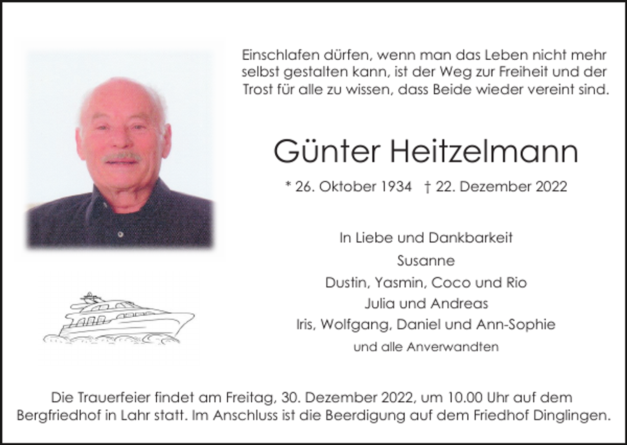 <p>Einschlafen dürfen, wenn man das Leben nicht mehr<br />selbst gestalten kann, ist der Weg zur Freiheit und der<br />Trost für alle zu wissen, dass Beide wieder vereint sind.</p><p>Günter Heitzelmann<br />* 26. Oktober 1934 † 22. Dezember 2022</p><p>In Liebe und Dankbarkeit<br />Susanne<br />Dustin, Yasmin, Coco und Rio<br />Julia und Andreas<br />Iris, Wolfgang, Daniel und Ann-Sophie<br />und alle Anverwandten</p><p>Die Trauerfeier findet am Freitag, 30. Dezember 2022, um 10.00 Uhr auf dem<br />Bergfriedhof in Lahr statt. Im Anschluss ist die Beerdigung auf dem Friedhof Dinglingen.</p>