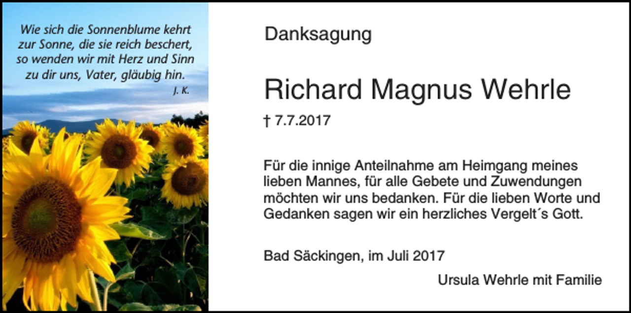 <p>Wie sich die Sonnenblume kehrt<br />zur Sonne, die sie reich beschert,<br />so wenden wir mit Herz und Sinn<br />zu dir uns, Vater, gläubig hin.<br />J. K.</p><p>Danksagung</p><p>Richard Magnus Wehrle<br />† 7.7.2017<br />Für die innige Anteilnahme am Heimgang meines<br />lieben Mannes, für alle Gebete und Zuwendungen<br />möchten wir uns bedanken. Für die lieben Worte und<br />Gedanken sagen wir ein herzliches Vergelt´s Gott.<br />Bad Säckingen, im Juli 2017<br />Ursula Wehrle mit Familie</p>