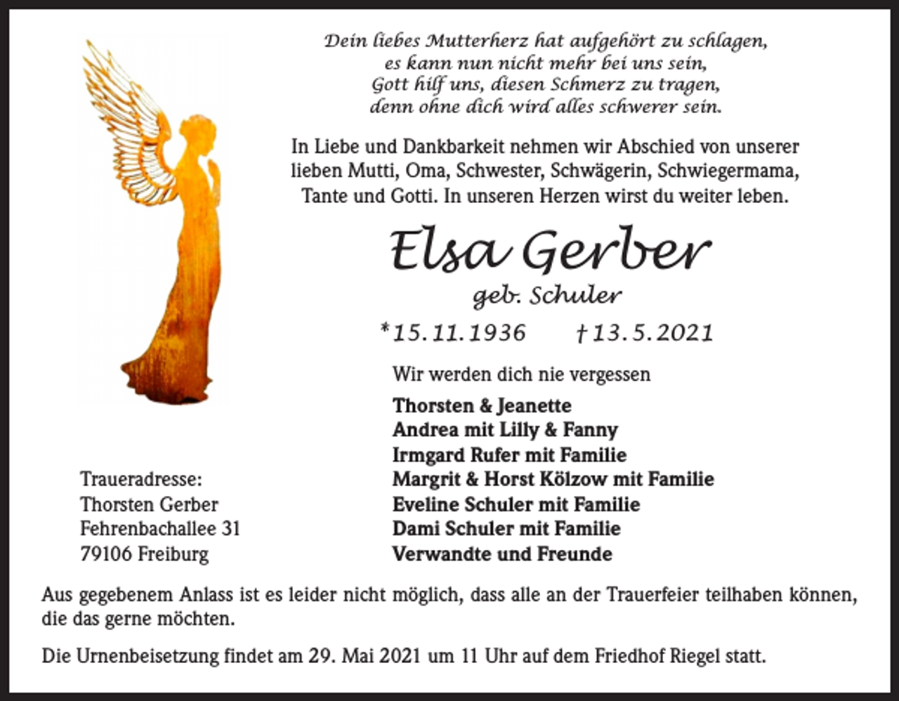 <p>Dein liebes Mutterherz hat aufgehört zu schlagen,<br />es kann nun nicht mehr bei uns sein,<br />Gott hilf uns, diesen Schmerz zu tragen,<br />denn ohne dich wird alles schwerer sein.</p><p>In Liebe und Dankbarkeit nehmen wir Abschied von unserer<br />lieben Mutti, Oma, Schwester, Schwägerin, Schwiegermama,<br />Tante und Gotti. In unseren Herzen wirst du weiter leben.</p><p>Elsa Gerber<br />geb. Schuler</p><p>* 15. 11. 1936 † 13. 5. 2021</p><p>Traueradresse:<br />Thorsten Gerber<br />Fehrenbachallee 31<br />79106 Freiburg</p><p>Wir werden dich nie vergessen<br />Thorsten &amp; Jeanette<br />Andrea mit Lilly &amp; Fanny<br />Irmgard Rufer mit Familie<br />Margrit &amp; Horst Kölzow mit Familie<br />Eveline Schuler mit Familie<br />Dami Schuler mit Familie<br />Verwandte und Freunde</p><p>Aus gegebenem Anlass ist es leider nicht möglich, dass alle an der Trauerfeier teilhaben ­können,<br />die das gerne möchten.<br />Die Urnenbeisetzung findet am 29. Mai 2021 um 11 Uhr auf dem Friedhof Riegel statt.</p>