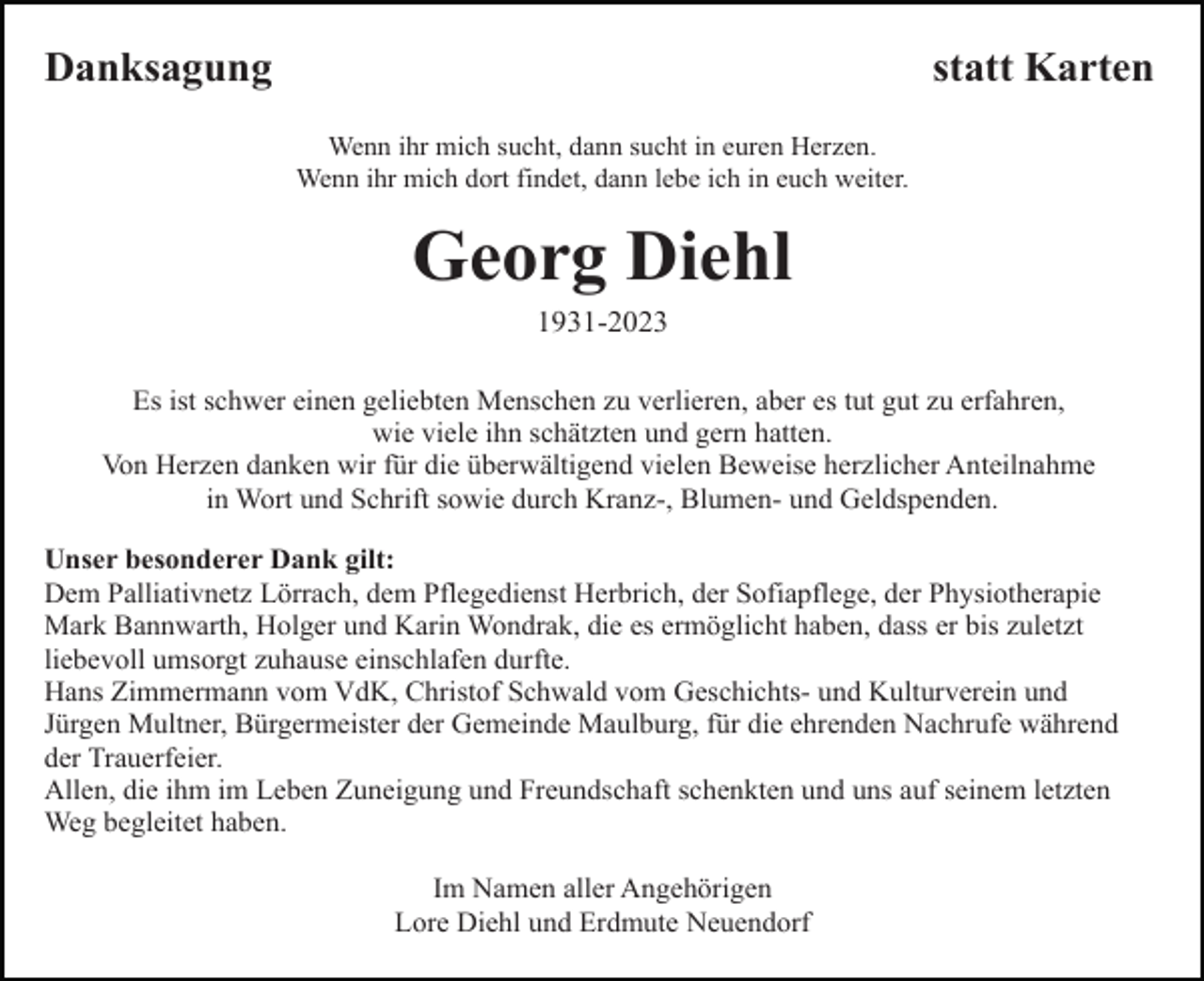 <p>Danksagung</p><p>statt Karten<br />Wenn ihr mich sucht, dann sucht in euren Herzen.<br />Wenn ihr mich dort findet, dann lebe ich in euch weiter.</p><p>Georg Diehl<br />1931-2023<br />Es ist schwer einen geliebten Menschen zu verlieren, aber es tut gut zu erfahren,<br />wie viele ihn schätzten und gern hatten.<br />Von Herzen danken wir für die überwältigend vielen Beweise herzlicher Anteilnahme<br />in Wort und Schrift sowie durch Kranz-, Blumen- und Geldspenden.<br />Unser besonderer Dank gilt:<br />Dem Palliativnetz Lörrach, dem Pflegedienst Herbrich, der Sofiapflege, der Physiotherapie<br />Mark Bannwarth, Holger und Karin Wondrak, die es ermöglicht haben, dass er bis zuletzt<br />liebevoll umsorgt zuhause einschlafen durfte.<br />Hans Zimmermann vom VdK, Christof Schwald vom Geschichts- und Kulturverein und<br />Jürgen Multner, Bürgermeister der Gemeinde Maulburg, für die ehrenden Nachrufe während<br />der Trauerfeier.<br />Allen, die ihm im Leben Zuneigung und Freundschaft schenkten und uns auf seinem letzten<br />Weg begleitet haben.<br />Im Namen aller Angehörigen<br />Lore Diehl und Erdmute Neuendorf</p>