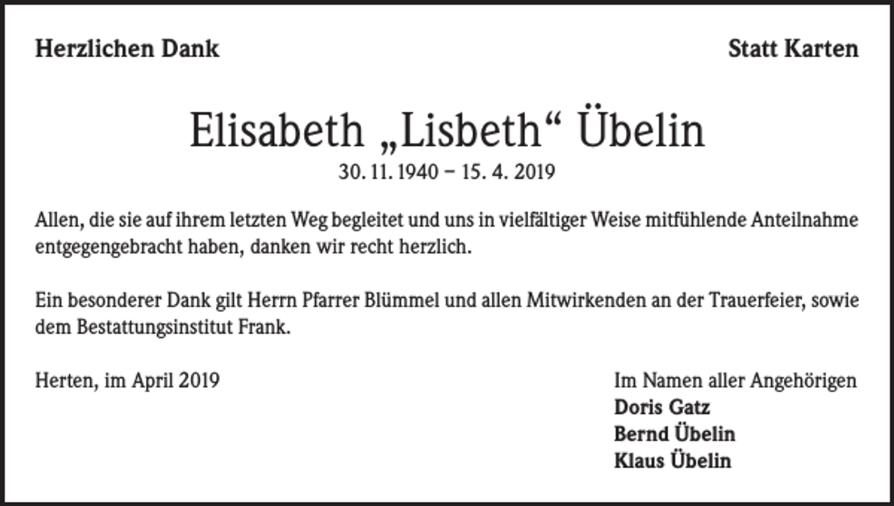 <p>Herzlichen Dank</p><p>Statt Karten</p><p>Elisabeth „Lisbeth“ Übelin<br />30. 11. 1940 – 15. 4. 2019<br />Allen, die sie auf ihrem letzten Weg begleitet und uns in vielfältiger Weise mitfühlende Anteilnahme<br />entgegengebracht haben, danken wir recht herzlich.<br />Ein besonderer Dank gilt Herrn Pfarrer Blümmel und allen Mitwirkenden an der Trauerfeier, sowie<br />dem Bestattungsinstitut Frank.<br />Herten, im April 2019 Im Namen aller Angehörigen<br />Doris Gatz<br />Bernd Übelin<br />Klaus Übelin</p>