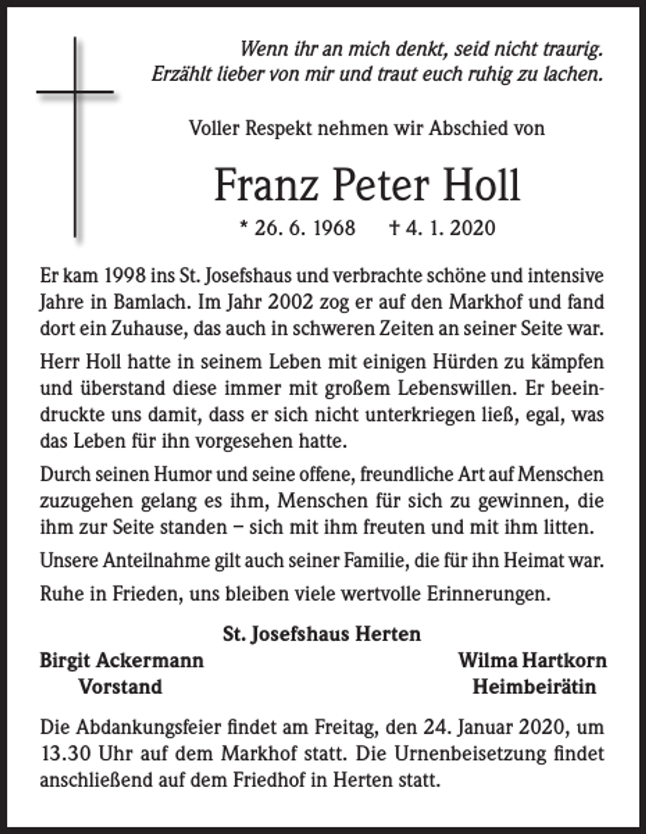 <p>Wenn ihr an mich denkt, seid nicht traurig.<br />Erzählt lieber von mir und traut euch ruhig zu lachen.</p><p>Voller Respekt nehmen wir Abschied von</p><p>Franz Peter Holl<br />* 26. 6. 1968</p><p>† 4. 1. 2020</p><p>Er kam 1998 ins St. Josefshaus und verbrachte schöne und intensive<br />Jahre in Bamlach. Im Jahr 2002 zog er auf den Markhof und fand<br />dort ein Zuhause, das auch in schweren Zeiten an seiner Seite war.<br />Herr Holl hatte in seinem Leben mit einigen Hürden zu kämpfen<br />und überstand diese immer mit großem Lebenswillen. Er beeindruckte uns damit, dass er sich nicht unterkriegen ließ, egal, was<br />das Leben für ihn vorgesehen hatte.<br />Durch seinen Humor und seine offene, freundliche Art auf Menschen<br />zuzugehen gelang es ihm, Menschen für sich zu gewinnen, die<br />ihm zur Seite standen – sich mit ihm freuten und mit ihm litten.<br />Unsere Anteilnahme gilt auch seiner Familie, die für ihn Heimat war.<br />Ruhe in Frieden, uns bleiben viele wertvolle Erinnerungen.<br />St. Josefshaus Herten<br />irgit Ackermann<br />B</p><p>Vorstand</p><p>Wilma Hartkorn<br />Heimbeirätin</p><p>Die Abdankungsfeier findet am Freitag, den 24. Januar 2020, um<br />13.30 Uhr auf dem Markhof statt. Die Urnenbeisetzung findet<br />anschließend auf dem Friedhof in Herten statt.</p>