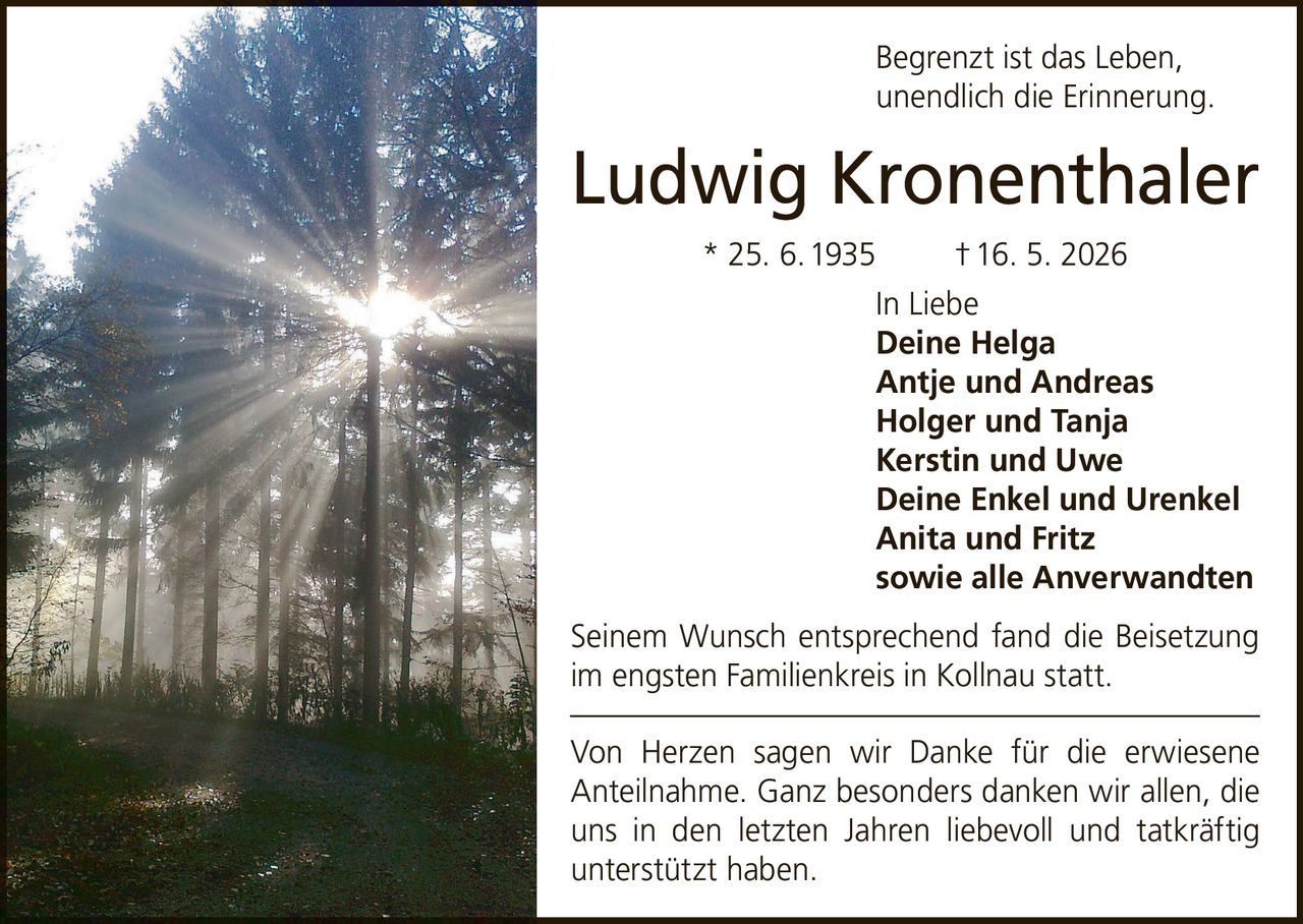 <p>Begrenzt ist das Leben, unendlich die Erinnerung.</p>

<p><strong>Ludwig Kronenthaler</strong><br>* 25. 6. 1935 † 16. 5. 2026</p>

<p>In Liebe<br><strong>Deine Helga</strong><br><strong>Antje und Andreas</strong><br><strong>Holger und Tanja</strong><br><strong>Kerstin und Uwe</strong><br><strong>Deine Enkel und Urenkel</strong><br><strong>Anita und Fritz</strong><br>sowie alle Anverwandten</p>

<p>Seinem Wunsch entsprechend fand die Beisetzung im engsten Familienkreis in Kollnau statt.</p>

<p>Von Herzen sagen wir Danke für die erwiesene Anteilnahme. Ganz besonders danken wir allen, die uns in den letzten Jahren liebevoll und tatkräftig unterstützt haben.</p>
