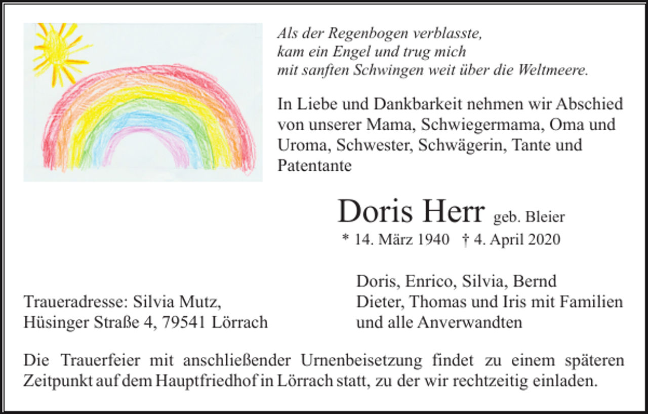 <p>Als der Regenbogen verblasste,<br />kam ein Engel und trug mich<br />mit sanften Schwingen weit über die Weltmeere.</p><p>In Liebe und Dankbarkeit nehmen wir Abschied<br />von unserer Mama, Schwiegermama, Oma und<br />Uroma, Schwester, Schwägerin, Tante und<br />Patentante</p><p>Doris Herr geb. Bleier<br />* 14. März 1940 † 4. April 2020</p><p>Traueradresse: Silvia Mutz,<br />Hüsinger Straße 4, 79541 Lörrach</p><p>Doris, Enrico, Silvia, Bernd<br />Dieter, Thomas und Iris mit Familien<br />und alle Anverwandten</p><p>Die Trauerfeier mit anschließender Urnenbeisetzung findet zu einem späteren<br />Zeitpunkt auf dem Hauptfriedhof in Lörrach statt, zu der wir rechtzeitig einladen.</p>