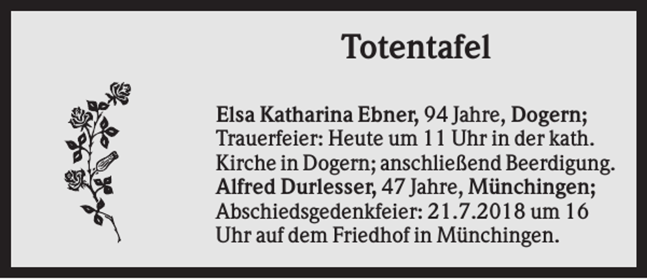 <p>Totentafel<br />Elsa Katharina Ebner, 94 Jahre, Dogern;<br />Trauerfeier: Heute um 11 Uhr in der kath.<br />Kirche in Dogern; anschließend Beerdigung.<br />Alfred Durlesser, 47 Jahre, Münchingen;<br />Abschiedsgedenkfeier: 21.7.2018 um 16<br />Uhr auf dem Friedhof in Münchingen.</p>