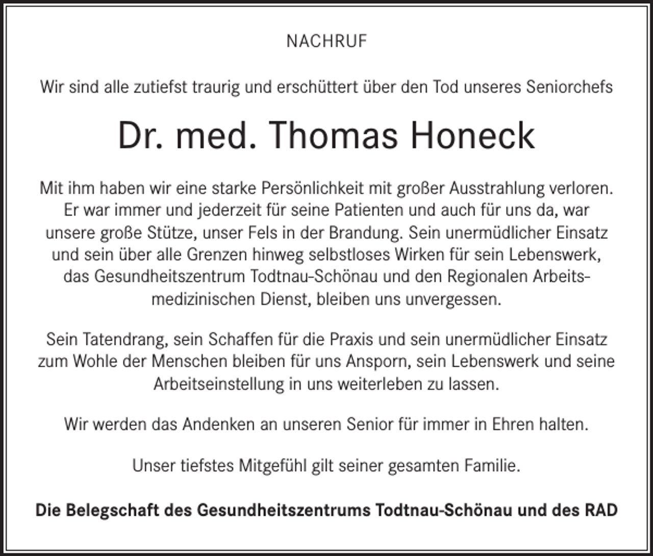 <p>NACHRUF<br />Wir sind alle zutiefst traurig und erschüttert über den Tod unseres Seniorchefs</p><p>Dr. med. Thomas Honeck<br />Mit ihm haben wir eine starke Persönlichkeit mit großer Ausstrahlung verloren.<br />Er war immer und jederzeit für seine Patienten und auch für uns da, war<br />unsere große Stütze, unser Fels in der Brandung. Sein unermüdlicher Einsatz<br />und sein über alle Grenzen hinweg selbstloses Wirken für sein Lebenswerk,<br />das Gesundheitszentrum Todtnau-Schönau und den Regionalen Arbeitsmedizinischen Dienst, bleiben uns unvergessen.<br />Sein Tatendrang, sein Schaffen für die Praxis und sein unermüdlicher Einsatz<br />zum Wohle der Menschen bleiben für uns Ansporn, sein Lebenswerk und seine<br />Arbeitseinstellung in uns weiterleben zu lassen.<br />Wir werden das Andenken an unseren Senior für immer in Ehren halten.<br />Unser tiefstes Mitgefühl gilt seiner gesamten Familie.<br />Die Belegschaft des Gesundheitszentrums Todtnau-Schönau und des RAD</p>