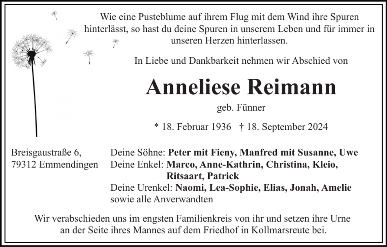 <p>Wie eine Pusteblume auf ihrem Flug mit dem Wind ihre Spuren<br />hinterlässt, so hast du deine Spuren in unserem Leben und für immer in<br />unseren Herzen hinterlassen.<br />In Liebe und Dankbarkeit nehmen wir Abschied von</p><p>Anneliese Reimann<br />geb. Fünner<br />* 18. Februar 1936 † 18. September 2024<br />Breisgaustraße 6,<br />79312 Emmendingen</p><p>Deine Söhne: Peter mit Fieny, Manfred mit Susanne, Uwe<br />Deine Enkel: Marco, Anne-Kathrin, Christina, Kleio,<br />Ritsaart, Patrick<br />Deine Urenkel: Naomi, Lea-Sophie, Elias, Jonah, Amelie<br />sowie alle Anverwandten</p><p>Wir verabschieden uns im engsten Familienkreis von ihr und setzen ihre Urne<br />an der Seite ihres Mannes auf dem Friedhof in Kollmarsreute bei.</p>