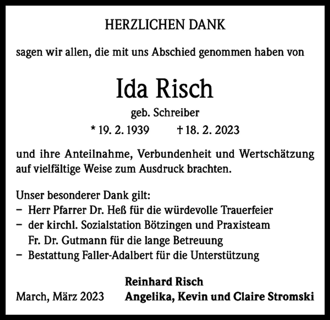 <p>HERZLICHEN DANK<br />sagen wir allen, die mit uns Abschied genommen haben von</p><p>Ida Risch<br />geb. Schreiber<br />* 19. 2. 1939<br />† 18. 2. 2023<br />und ihre Anteilnahme, Verbundenheit und Wertschätzung<br />auf vielfältige Weise zum Ausdruck brachten.<br />Unser besonderer Dank gilt:<br />– Herr Pfarrer Dr. Heß für die würdevolle Trauerfeier<br />– der kirchl. Sozialstation Bötzingen und Praxisteam<br />Fr. Dr. Gutmann für die lange Betreuung<br />– Bestattung Faller-Adalbert für die Unterstützung</p><p>March, März 2023</p><p>Reinhard Risch<br />Angelika, Kevin und Claire Stromski</p>