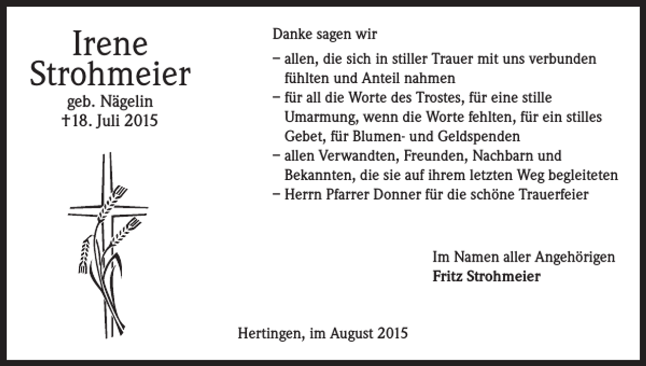 <p>Irene<br />Strohmeier<br />geb. Nägelin<br />†18. Juli 2015</p><p>Danke sagen wir<br />– allen, die sich in stiller Trauer mit uns verbunden<br />fühlten und Anteil nahmen<br />– für all die Worte des Trostes, für eine stille<br />Umarmung, wenn die Worte fehlten, für ein stilles<br />Gebet, für Blumen- und Geldspenden<br />– allen Verwandten, Freunden, Nachbarn und<br />Bekannten, die sie auf ihrem letzten Weg begleiteten<br />– Herrn Pfarrer Donner für die schöne Trauerfeier</p><p>Im Namen aller Angehörigen<br />Fritz Strohmeier<br />Hertingen, im August 2015</p>