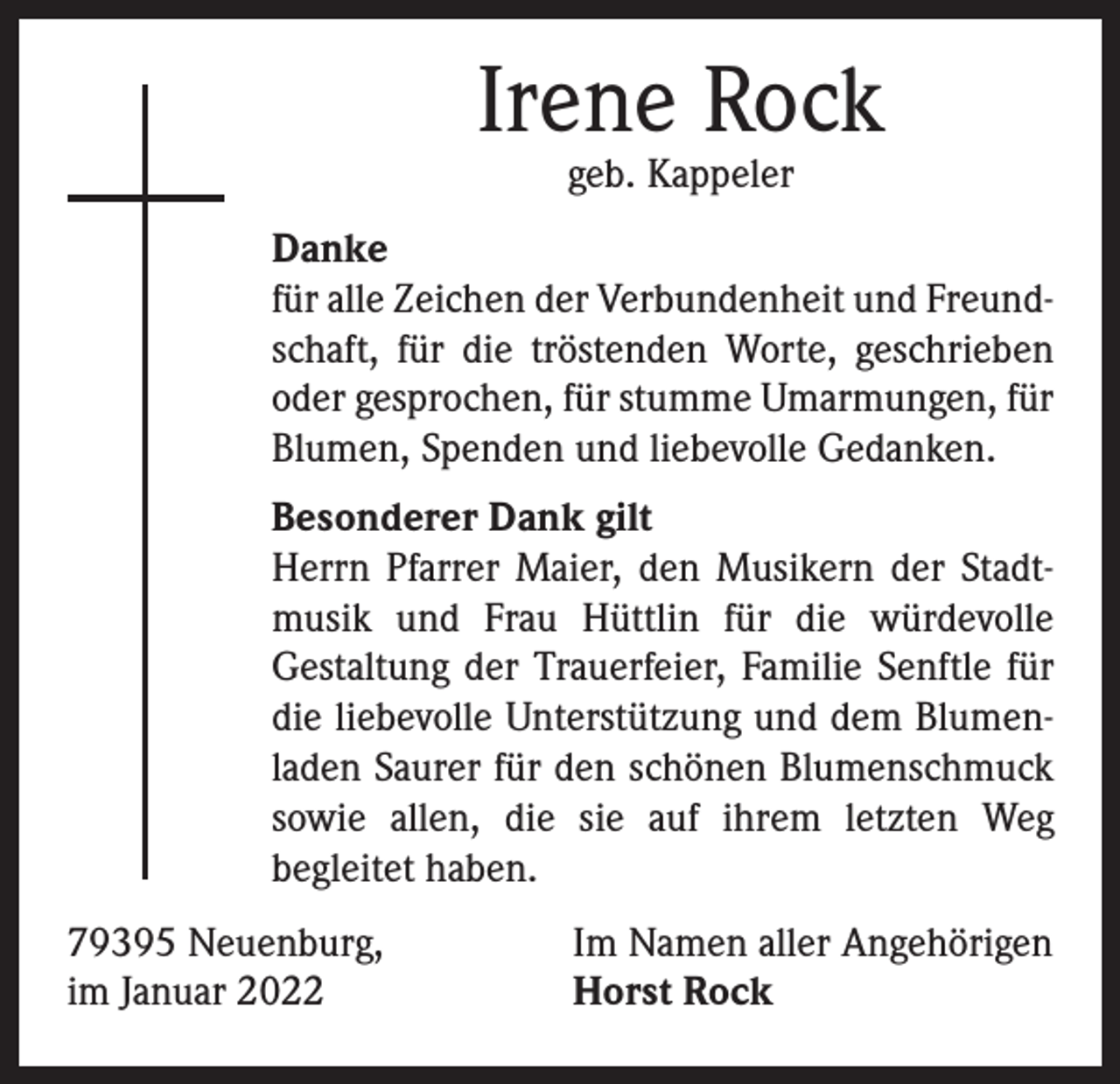 <p>Irene Rock<br />geb. Kappeler</p><p>Danke<br />für alle Zeichen der Verbundenheit und Freundschaft, für die tröstenden Worte, geschrieben<br />oder gesprochen, für stumme Umarmungen, für<br />Blumen, Spenden und liebevolle Gedanken.<br />Besonderer Dank gilt<br />Herrn Pfarrer Maier, den Musikern der Stadtmusik und Frau Hüttlin für die würdevolle<br />­Gestaltung der Trauerfeier, Familie Senftle für<br />die liebevolle Unterstützung und dem Blumenladen Saurer für den schönen Blumenschmuck<br />sowie allen, die sie auf ihrem letzten Weg<br />­begleitet haben.<br />79395 Neuenburg,<br />im Januar 2022</p><p>Im Namen aller Angehörigen<br />Horst Rock</p>