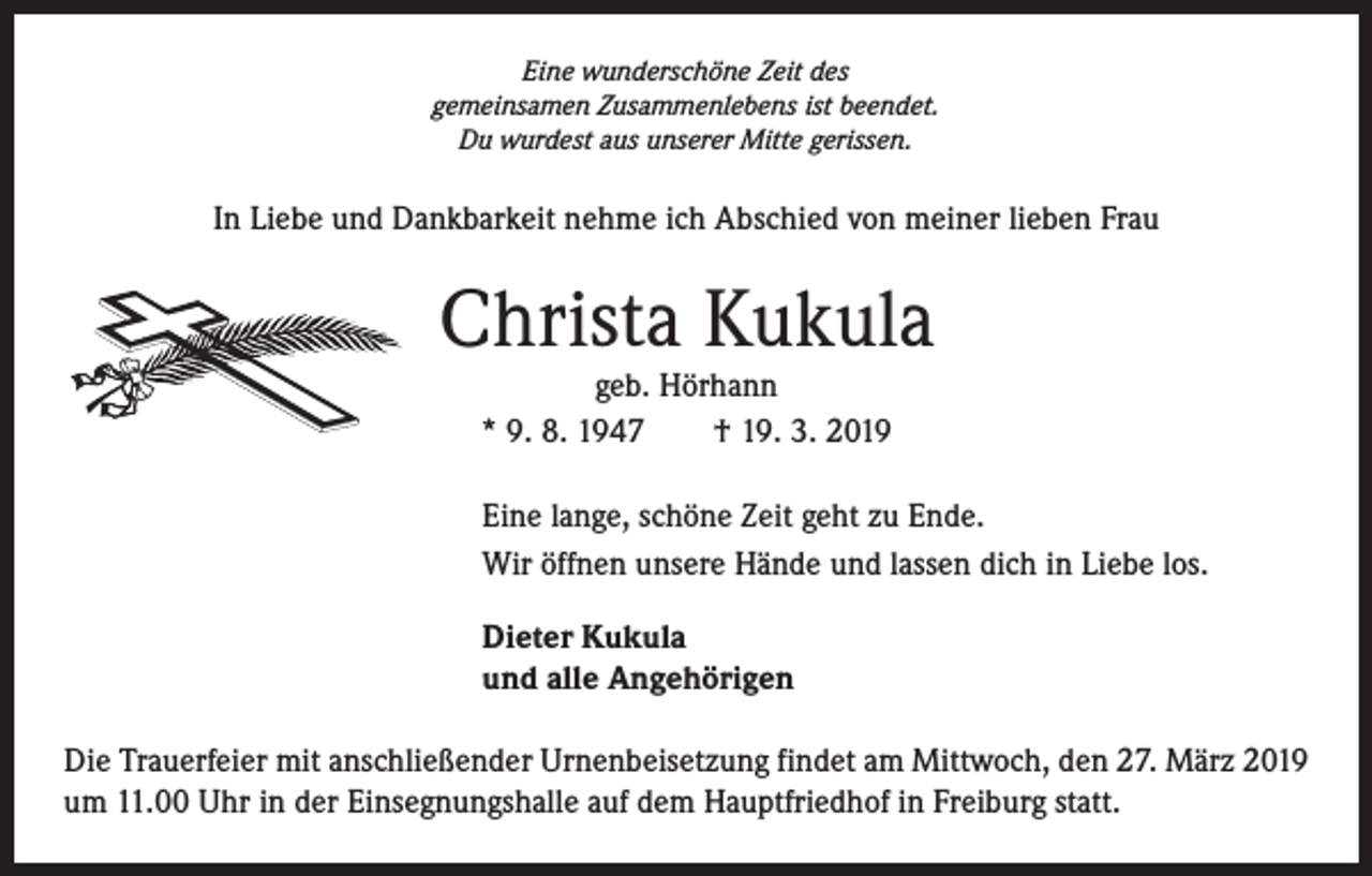<p>Eine wunderschöne Zeit des<br />gemeinsamen Zusammenlebens ist beendet.<br />Du wurdest aus unserer Mitte gerissen.</p><p>In Liebe und Dankbarkeit nehme ich Abschied von meiner lieben Frau</p><p>Christa Kukula<br />geb. Hörhann<br />* 9. 8. 1947 † 19. 3. 2019</p><p>Eine lange, schöne Zeit geht zu Ende.<br />Wir öffnen unsere Hände und lassen dich in Liebe los.<br />Dieter Kukula<br />und alle Angehörigen<br />Die Trauerfeier mit anschließender Urnenbeisetzung findet am Mittwoch, den 27. März 2019<br />um 11.00 Uhr in der Einsegnungshalle auf dem Hauptfriedhof in Freiburg statt.</p>