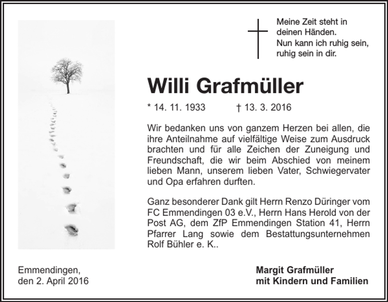 <p>Meine Zeit steht in<br />deinen Händen.<br />Nun kann ich ruhig sein,<br />ruhig sein in dir.</p><p>Willi Grafmüller<br />* 14. 11. 1933 † 13. 3. 2016<br />Wir bedanken uns von ganzem Herzen bei allen, die<br />ihre Anteilnahme auf vielfältige Weise zum Ausdruck<br />brachten und für alle Zeichen der Zuneigung und<br />Freundschaft, die wir beim Abschied von meinem<br />­lieben Mann, unserem lieben Vater, Schwieger­vater<br />und Opa erfahren durften.<br />Ganz besonderer Dank gilt Herrn Renzo Düringer vom<br />FC Emmendingen 03 e.V., Herrn Hans Herold von der<br />Post AG, dem ZfP Emmendingen Station 41, Herrn<br />Pfarrer Lang sowie dem Bestattungsunternehmen<br />Rolf Bühler e. K..<br />Emmendingen,<br />den 2. April 2016</p><p>Margit Grafmüller<br />mit Kindern und Familien</p>