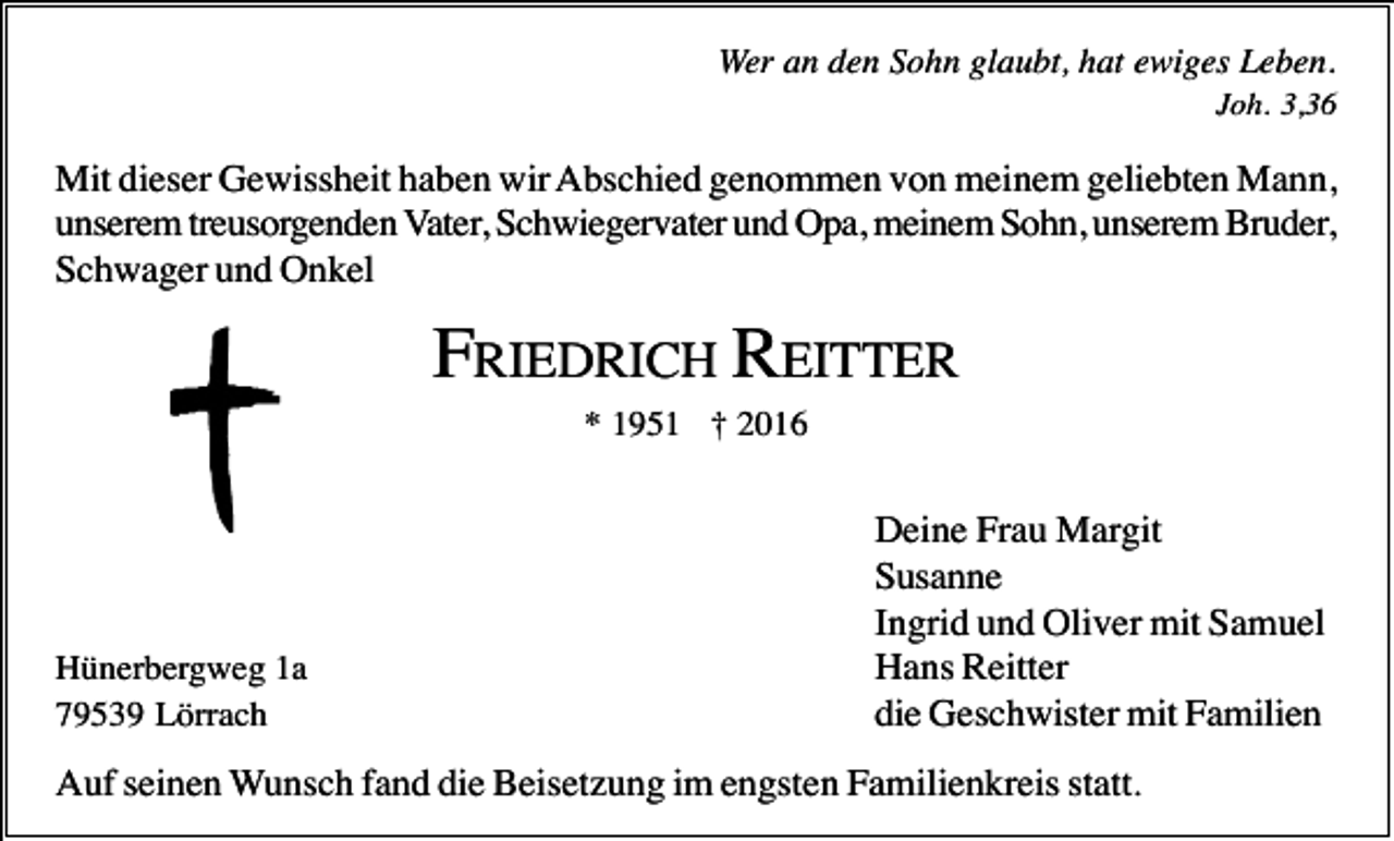 <p>Wer an den Sohn glaubt, hat ewiges Leben.<br />Joh. 3,36</p><p>Mit dieser Gewissheit haben wir Abschied genommen von meinem geliebten Mann,<br />unserem treusorgenden Vater, Schwiegervater und Opa, meinem Sohn, unserem Bruder,<br />Schwager und Onkel</p><p>FRIEDRICH REITTER<br />* 1951 † 2016</p><p>Hünerbergweg 1a<br />79539 Lörrach</p><p>Deine Frau Margit<br />Susanne<br />Ingrid und Oliver mit Samuel<br />Hans Reitter<br />die Geschwister mit Familien</p><p>Auf seinen Wunsch fand die Beisetzung im engsten Familienkreis statt.</p>