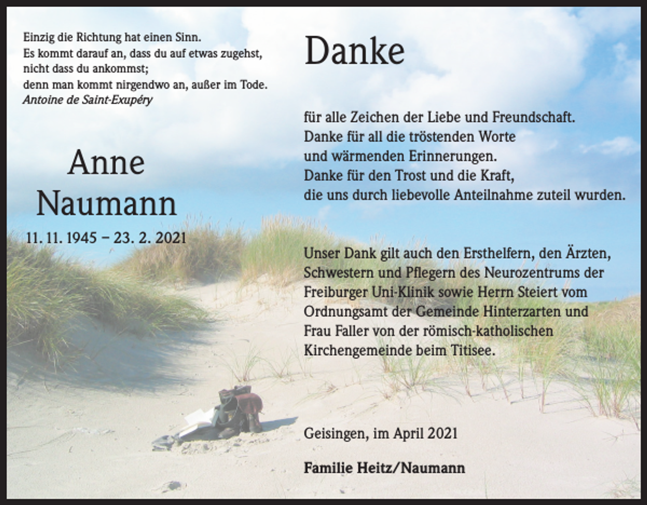 <p>Einzig die Richtung hat einen Sinn.<br />Es kommt darauf an, dass du auf etwas zugehst,<br />nicht dass du ankommst;<br />denn man kommt nirgendwo an, außer im Tode.</p><p>Danke</p><p>Antoine de Saint-Exupéry</p><p>Anne<br />Naumann<br />11. 11. 1945 – 23. 2. 2021</p><p>für alle Zeichen der Liebe und Freundschaft.<br />Danke für all die tröstenden Worte<br />und wärmenden Erinnerungen.<br />Danke für den Trost und die Kraft,<br />die uns durch liebevolle Anteilnahme zuteil wurden.<br />Unser Dank gilt auch den Ersthelfern, den Ärzten,<br />Schwestern und Pflegern des Neurozentrums der<br />Freiburger Uni-Klinik sowie Herrn Steiert vom<br />Ordnungsamt der Gemeinde Hinterzarten und<br />Frau Faller von der römisch-katholischen<br />Kirchengemeinde beim Titisee.</p><p>Geisingen, im April 2021<br />Familie Heitz/Naumann</p>