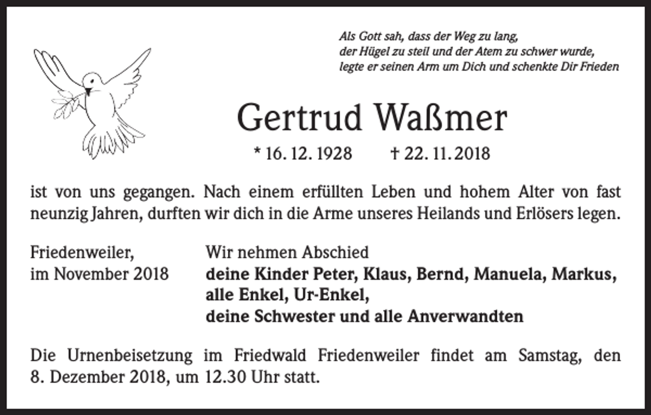 <p>Als Gott sah, dass der Weg zu lang,<br />der Hügel zu steil und der Atem zu schwer wurde,<br />legte er seinen Arm um Dich und schenkte Dir Frieden</p><p>Gertrud Waßmer<br />* 16. 12. 1928 † 22. 11. 2018<br />ist von uns gegangen. Nach einem erfüllten Leben und hohem Alter von fast<br />neunzig Jahren, durften wir dich in die Arme unseres Heilands und Erlösers legen.<br />Friedenweiler,<br />im November 2018</p><p>Wir nehmen Abschied<br />deine Kinder Peter, Klaus, Bernd, Manuela, Markus,<br />alle Enkel, Ur-Enkel,<br />deine Schwester und alle Anverwandten</p><p>Die Urnenbeisetzung im Friedwald Friedenweiler findet am Samstag, den<br />8. Dezember 2018, um 12.30 Uhr statt.</p>