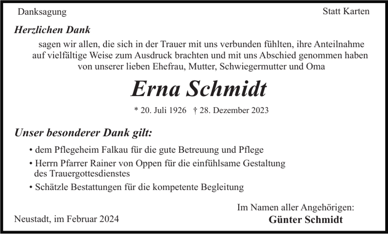<p>Statt Karten</p><p>Danksagung</p><p>Herzlichen Dank<br />sagen wir allen, die sich in der Trauer mit uns verbunden fühlten, ihre Anteilnahme<br />auf vielfältige Weise zum Ausdruck brachten und mit uns Abschied genommen haben<br />von unserer lieben Ehefrau, Mutter, Schwiegermutter und Oma</p><p>Erna Schmidt<br />* 20. Juli 1926 † 28. Dezember 2023</p><p>Unser besonderer Dank gilt:<br />• dem Pflegeheim Falkau für die gute Betreuung und Pflege<br />• Herrn Pfarrer Rainer von Oppen für die einfühlsame Gestaltung<br />des Trauergottesdienstes<br />• Schätzle Bestattungen für die kompetente Begleitung<br />Im Namen aller Angehörigen:<br />Neustadt, im Februar 2024</p><p>Günter Schmidt</p>